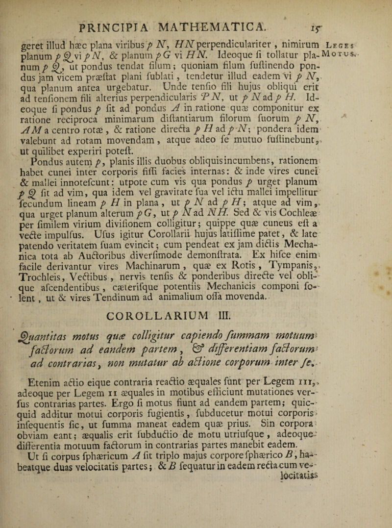 geret illud h$c plana viribusp N, fiWperpendiculariter , nimirum Leges planum p <^vip/V, & planum pG vi HN. Ideoque fi tollatur pia-Motus, nump ut pondus tendat filum; quoniam filum fuffinendo pon¬ dus jam vicem praeibat plani fublati, tendetur illud eadem vi p N9< qua planum antea urgebatur. Unde tenfio fili hujus obliqui erit ad tenfionem fili alterius perpendicularis BN, ut p N ad p H. Id¬ eoque fi pondus p fit ad pondus A in ratione quse componitur ex ratione reciproca minimarum diftantiarum filorum fuorum p N, AM a centro rotae , & ratione dire da p H ad p AT; pondera idem* valebunt ad rotam movendam, atque adeo fe mutuo iuflinebunt,» ut quilibet experiri poteft. Pondus autem p9 planis illis duobus obliquis incumbens, rationem habet cunei inter corporis fifli facies internas: & inde vires cunei & mallei innotefcunt: utpote cum vis qua pondus p urget planum p §> fit ad vim, qua idem vel gravitate fua vel idu mallei impellitur fecundum lineam p H in plana , ut p N ad p H; atque ad vim,» qua urget planum alterum pG, ut p N ad NH. Sed & vis Cochleae per fimilem virium divifionem colligitur; quippe qute cuneus eft a vede impulfus. Ufus igitur Corollarii hujus latiffime patet, & late patendo veritatem fuam evincit; cum pendeat ex jam didis Mecha¬ nica tota ab Audoribus diverfimode demonftrata. Ex hifce enim facile derivantur vires Machinarum , quae ex Rotis, Tympanis,» Trochleis, Vedibus , nervis tenfis & ponderibus direde vel obli¬ que afcendentibus, caeterifque potentiis Mechanicis componi fo— * lent , ut & vires Tendinum ad animalium olTa movenda, COROLLARIUM III. Quantitas motus qure colligitur capiendo fummam motuum* faliorum ad eandem partem , & differentiam fali orum* ad contrarias} non mutatur ah allione corporum inter Etenim adio eique contraria readio aequales funt per Legemur,» adeoque per Legem 11 squales in motibus efficiunt mutationes ver¬ ius contrarias partes. Ergo fi motus fiunt ad eandem partem; quic— quid additur motui corporis fugientis, fubducetur motui corporis> infequentis fic, ut fumma maneat eadem quae prius. Sin corpora 1 obviam eant; aequalis erit fubdudio de motu utriufque , adeoque differentia motuum fadorum in contrarias partes manebit eadem. Ut fi corpus fphaericum A fit triplo majus corpore fphasrico B, ha-- beatque duas velocitatis partes; & B fequatur in eadem reda cum ve*- locitatis