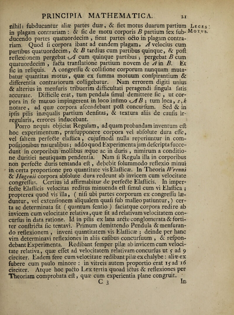 nihil: fubducantur aliae partes duae, & fiet motus duarum partium Leges in plagam contrariam : & fic de motu corporis B partium lex fub- M 0 T.u s. ducendo partes quatuordecim , fient partes odo in plagam contra¬ riam. Quod fi corpora ibant ad eandem plagam, A velocius cum partibus quatuordecim, & B tardius cum partibus quinque, fc poff reflexionem pergebat cum quinque partibus 5 pergebat B cum quatuordecim , fada tranflatione partium novem de A in B. Et fic in reliquis. A congreflu & collifione corporum nunquam muta¬ batur quantitas motus, quae ex fumma motuum confpirantium & differentia contrariorum colligebatur. Nam errorem digiti unius & alterius in menfuris tribuerim difficultati peragendi fingula fatis accurate. Difficile erat, tum pendula fimul demittere fic , ut cor¬ pora in fe mutuo impingerent in loco infimo t_AB ; tum loca, s,k notare, ad quae corpora afcendebant poli concurfum. Sed & in ipfis pilis inaequalis partium denfitas, & textura aliis de caufis ir¬ regularis, errores inducebant. * Porro nequis objiciat Regulam, ad quam probandam inventum efl hoc experimentum, praefupponere corpora vel abfolute dura effe, vel falrem perfede elafiica, cujufmodi nulla reperiuntur in com- pofitionibus naturalibus; addo quod Experimenta jam defcripta fucce- dunt in corporibus mollibus aeque ac in duris, nimirum a conditio¬ ne duritiei neutiquam pendentia. Nam fi Regula illa in corporibus non perfede duris tentanda eff , debebit folummodo reflexio minui in certa proportione pro quantitate visElafticae. In Theoria JVrenni & Hugenii corpora abfolute dura redeunt ab invicem cum velocitate congrelTus. Certius id affirmabitur de perfede Elafticis. In imper- fede Elafticis velocitas reditus minuenda eff fimul cum vi Elaltica ; propterea quod vis illa, ( nifi ubi partes corporum ex congreflu lae¬ duntur, vel extenfionem aliqualem quafi fub malleo patiuntur,) cer¬ ta ac determinata fit ( quantum fentio ) faciatque corpora redire ab invicem cum velocitate relativa, quae fit ad relativam velocitatem con- curfus in data ratione. Id in pilis ex lana arde conglomerata & forti¬ ter conftrida fic tentavi. Primum demittendo Pendula &menfuran- do reflexionem , inveni quantitatem vis Elalticae ; deinde per hanc vim determinavi reflexiones in aliis cafibus concurfuum , & refpon- debant Experimenta. Redibant femper pilae ab invicem cum veloci¬ tate relativa, quae eflet ad velocitatem relativam concurfus ut 5” ad 9 circiter. Eadem fere cum velocitate redibant pilae ex chalybe: aliae ex fubere cum paulo minore : in vitreis autem proportio erat iyad 16 circiter. Atque hoc pado Lex tertia quoad idus & reflexiones per Theoriam comprobata efl, quae cum experientia plane congruit, C 2 In