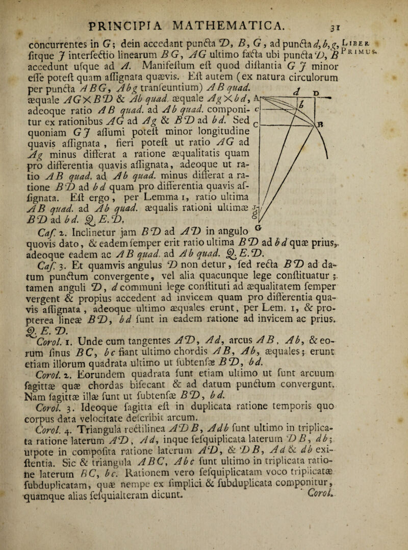 concurrentes in G; dein accedant punda T), B, G, ad punda d,b,g, fftque J interfedio linearum BG, AG ultimo fada ubi punda B accedunt ufque ad A. Manifeffum eii quod diffantia G J minor effe poteff quam affignata quaevis. Eit autem (ex natura circulorum per punda A BG, Abg tranfeuntium) A B quad. aequale AGY.BT) & Ab quad. aequale AgAbd, adeoque ratio A B quad. ad Ab quad. componi- c tur ex rationibus AG ad Ag & B\Z) ad bd. Sed c quoniam GJ affumi poteit minor longitudine quavis affignata , fieri poteff: ut ratio AG ad Ag minus differat a ratione aequalitatis quam pro differentia quavis affignata, adeoque ut ra¬ tio AB quad. ad Ab quad. minus differat a ra¬ tione BT) ad bd quam pro differentia quavis af¬ fignata. Eff ergo , per Lemma i, ratio ultima AB quad. ad Ab quad. aequalis rationi ultimae j BdDzdbd. gyE.T>, 8 Caf. z. Inclinetur jam BT) ad AT) in angulo G quovis dato, & eademfemper erit ratio ultima BT) ad bd quae prius,, adeoque eadem ac AB quad'. ad Ab quad. GfE.T). Caf. 3. Et quamvis angulus LD non detur, fed reda BT) ad da¬ tum pundum convergente, vel alia quacunque lege conftituatur ; tamen anguli T), communi lege conffituti ad aequalitatem femper vergent & propius accedent ad invicem quam pro differentia qua¬ vis affignata, adeoque ultimo aequales erunt, per Lem. 1, & pro- pterea lineae BT), bd funt in eadem ratione ad invicem ac prius. <$. E. T). Corol. 1. Unde cum tangentes AT), Ad, arcus ABy Ab, &eo- rum ffnus BC, b c fiant ultimo chordis AB, Ab, aequales; erunt etiam illorum quadrata ultimo ut fubtenfe BT), bd. Corol. z. Eorundem quadrata funt etiam ultimo ut funt arcuum fagittae qute chordas bifecant & ad datum pundum convergunt. Nam fagittae illae funt ut fubtenfae BT), bd. Corol. 3. Ideoque fagitta eff in duplicata ratione temporis quo corpus data velocitate deicribit arcum. Corol. 4. Triangula redilinea AT)B, Adb funt ultimo in triplica¬ ta ratione laterum AT), Ad, inque fefquiplicata laterum d) B, db% utpote in compoffta ratione laterum A‘D, 6z T) B, Ad 6c db exi- ffentia. Sic & triangula ABC, Abc funt ultimo in triplicata ratio¬ ne laterurn BC, bc. Rationem vero fefquiplicatam voco triplicatae fubduplicatam, quae nempe ex iimplici & fubduplicata componitui, quamque alias fefquialteram dicunt. CoroL Liber. Primus.