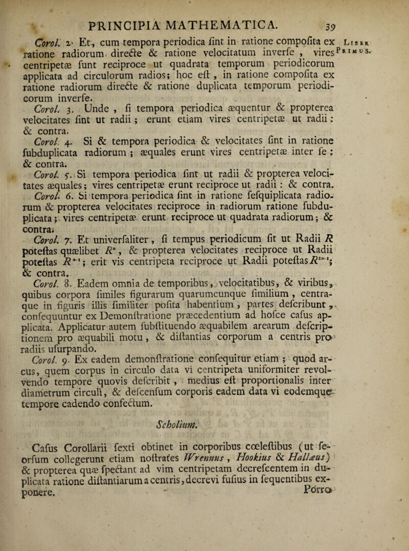 Corol. 2- Et, cum tempora periodica fint in ratione compofita ex ratione radiorum direde & ratione velocitatum inverfe , viresp • centripete-e funt reciproce ut quadrata temporum periodicorum applicata ad circulorum radios; hoc ell , in ratione compofita ex ratione radiorum dire&e & ratione duplicata temporum periodi¬ corum inverfe. Corol, 3. Unde , fi tempora periodica aequentur & propterea velocitates fint ut radii ; erunt etiam vires centripetae ut radii: & contra. Corol. 4. Si & tempora periodica & velocitates fint in ratione fubduplicata radiorum ; aequales erunt vires centripetae inter fe : & contra. . Corol. 5*. Si tempora periodica fint ut radii & propterea veloci¬ tates aequales; vires centripetae erunt reciproce ut radii : & contra. Corol. 6. Si tempora periodica fint in ratione fefquiplicata radio¬ rum & propterea velocitates reciproce in radiorum ratione fubdu¬ plicata ; vires centripetae erunt reciproce ut quadrata radiorum; & Liber R I M U S. contrai Corol. 7. Et univerfaliter, fi tempus periodicum fit ut Radii R poteftas quaelibet RH, & propterea velocitates reciproce ut Radii poteftas R'; erit vis centripeta reciproce ut Radii poteftas R1”’; & contra. Corol. 3. Eadem omnia de temporibus, velocitatibus, & viribus3 quibus corpora fimiles figurarum quarumcunque fimilium , centra¬ que in figuris illis fimiliter pofita habentium, partes defcribunt confequuntur ex Demonltratione praecedentium ad hofce cafus ap¬ plicata. Applicatur autem fubfiituendo aequabilem arearum defcrip- tionem pro aequabili motu, & diftantias corporum a centris pra- radiis ufurpando. Corol. 9- Ex eadem demonftratione confequitur etiam ; quod ar¬ cus, quem corpus in circulo data vi centripeta uniformiter revol¬ vendo tempore quovis defcribit, medius ell proportionalis inter diametrum circuli, & defcenfum corporis eadem datavi eodemque tempore cadendo confe&um. Scholum. Cafus Corollarii fexti obtinet in corporibus coeleflibus (ut fe- orfum collegerunt etiam noftrates Wrennus , Hookius & Halitetis) & propterea quae fpeftant ad vim centripetam decrefcentem in du¬ plicata ratione diftantiarum a centris, decrevi fufius in fequentibus ex¬ ponere. '