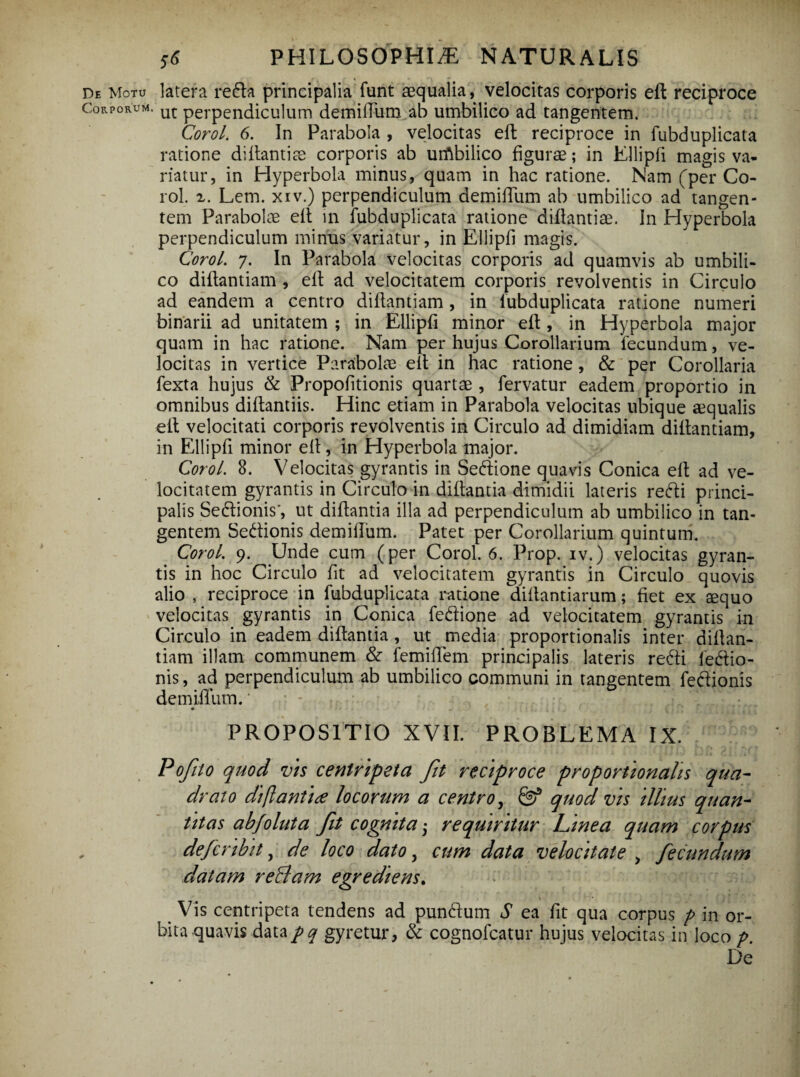 de Motu latera reda principalia funt aequalia, velocitas corporis eft reciproce Corporum. ut perpendiculum demiflum ab umbilico ad tangentem. Corol. 6. In Parabola , velocitas efl: reciproce in fubduplicata ratione diflantiae corporis ab urflbilico figurae; in Ellipfi magis va¬ riatur, in Hyperbola minus, quam in hac ratione. Nam (per Co¬ rol. z. Lem. xiv.) perpendiculum demiflum ab umbilico ad tangen¬ tem Parabolae efl in fubduplicata ratione diflantiae. In Hyperbola perpendiculum mimis variatur, in Ellipfi magis. Corol. 7. In Parabola velocitas corporis ad quamvis ab umbili¬ co diflantiam, efl: ad velocitatem corporis revolventis in Circulo ad eandem a centro diflantiam , in fubduplicata ratione numeri binarii ad unitatem ; in Ellipfi minor efl:, in Hyperbola major quam in hac ratione. Nam per hujus Corollarium fecundum, ve¬ locitas in vertice Parabolae efl in hac ratione, & per Corollaria fexta hujus & Propofitionis quartae , fervatur eadem proportio in omnibus diftantiis. Hinc etiam in Parabola velocitas ubique aequalis efl velocitati corporis revolventis in Circulo ad dimidiam diflantiam, in Ellipfi minor efl, in Hyperbola major. Corol. 8. Velocitas gyrantis in Sedione quavis Conica efl ad ve¬ locitatem gyrantis in Circulo in diflantia dimidii lateris redi princi¬ palis Sedionis’, ut diflantia illa ad perpendiculum ab umbilico in tan¬ gentem Sedionis demiflum. Patet per Corollarium quintum. Corol. 9. Unde cum (per Corol. 6. Prop. iv.) velocitas gyran¬ tis in hoc Circulo fit ad velocitatem gyrantis in Circulo quovis alio , reciproce in fubduplicata ratione diflantiarum; fiet ex &quo velocitas gyrantis in Conica fedione ad velocitatem gyrantis in Circulo in eadem diflantia , ut media proportionalis inter diflan¬ tiam illam communem & femiflem principalis lateris redi ledio- nis, ad perpendiculum ab umbilico communi in tangentem fedionis demiflum. * PROPOSITIO XVII. PROBLEMA IX. Pofito quod vis centripeta fit reciproce proportionalis qua¬ drato di flanti# locorum a centro, & quod vis illius quan¬ titas ab folut a fit cognita• requiritur Linea quam corpus defcribit, de loco dato, cum data velocitate > fecundum datam reBam egrediens. Vis centripeta tendens ad pundum S ea fit qua corpus p in or¬ bita .quavisdatapq gyretur, & cognofcatur hujus velocitas in loco p. De