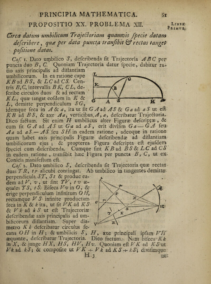 PROPOSITIO XX. PROBLEMA XII. Ll B P R I M b£ v$. Circa datum umbilicum TrajeBoriam quamvis fpecte datam defcribere, quoe per data puncta tranfibit & rectas tanget pofitione datas. Caf. i. Dato umbilico S, defcribenda fit Trajectoria ABC per puncta duo B, C. Quoniam Trajectoria datur lpecie, dabitur ra¬ tio axis principalis ad diltantiam umbilicorum. In ea ratione cape XBad BS, & LC ad CS. Cen¬ tris B,C, intervallis B K, C L, de- fcribe circulos duos & ad rectam K L, quae tangat eofdem in K & L, demitte perpendiculum SG, idemque feca in A & a, ita ut fit G A ad: AS & Ga ad aS ut eft KB ad BS, & axe Aa, verticibus.^, a, defcribatur Traje&oria, Dico fa&um. Sit enim H umbilicus alter Figurae defcriptse , & cum fit G A ad AS ut Ga ad aS, erit diviiim Ga — G A feu A a ad aS — AS feu SHin eadem ratione , adeoque in ratione quam habet axis principalis Figurae defcribendae ad diltantiam umbilicorum ejus ; & propterea Figura defcripta eit ejufdem fpeciei cum defcribenda. Cumque fint KB ad BS&LC ad CS in eadem ratione , tranfibit haec Figura per puncta B, C, ut ex- Conicis manifeltum eft. Caf z. Dato umbilico S, defcribenda fit Trajectoria quae rectas duas TR, tr alicubi contingat. Ab umbilico in tangentes demitte perpendicula ST, St & produc ea¬ dem ad K, v, ut fint TV, tv ae¬ quales TS, tS. Bifeca Vv in O, & erige perpendiculum infinitum O H\ rectamque V S infinite productam feca in K & k ita, ut fit VK ad KS & V k ad h S ut eit Trajector i as defcribenda axis principalis ad um¬ bilicorum diltantiam. Super dia¬ metro Kk defcribatur circulus fe- cans OH in H; & umbilicis S, H, axe principali ipfam VH aequante, defcribatur Trajectoria. Dico factum;. Nam bifeca Kk in X, & junge HX, HS, HV, Hv. Quoniam eit VK ad KS'ut Vk ad kS; & compofite ut VK -+- Vk ad KS^kS; divifimque H ■. 3. ' ner