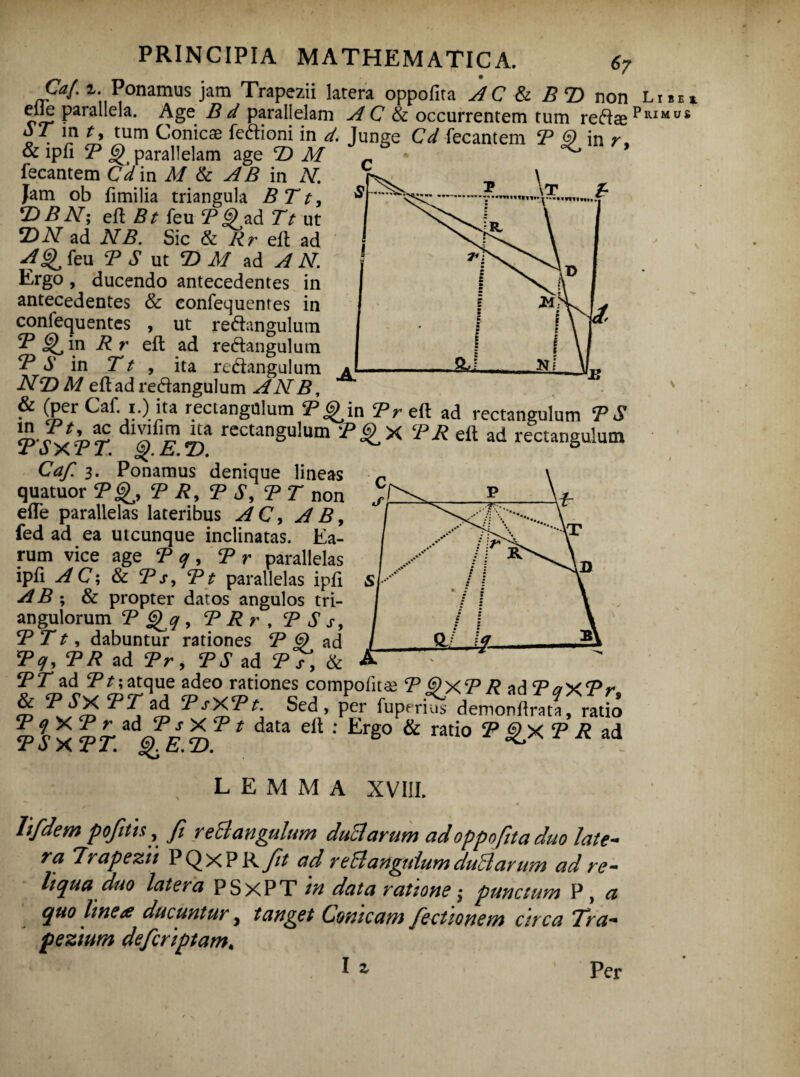 Caf. i. Ponamus jam Trapezii latera oppofita AC & B T) non elle parallela. Age B d parallelam A C & occurrentem tum reft« p o • I? Conicae ^ftioni in </. Junge Cd fecantem B <D in r, & ipfi <3) parallelam age T) M - fecantem C^in i/ & AB in N. Jam ob fimilia triangula B T t, T) B N; eft feu jP<?ad Tt ut *DN ad NB. Sic & Rr eft ad AGf feu T S ut B> M ad A N. Ergo, ducendo antecedentes in antecedentes & eonfequenres in conlequentes , ut re6tangulum B Gfin R r eft ad re&angulum B S in T t , ita re&angulum NT>M eft ad redtangulum AN B, ^ ^Per Caf. i.) ita rectangulum B J^in B r eft ad rectangulum B S 1tT*,TT. dl|f£ z>* rectangu!um ^X^eftad rectangulum Caf. 3. Ponamus denique lineas quatuor B Gf, <p Ry <p S, BT non effe parallelas lateribus AC, A B, fed ad ea utcunque inclinatas. Ea¬ rum vice age B q , B r parallelas ipfi AC; & Bs, Bt parallelas ipfi A B ; & propter datos angulos tri¬ angulorum B G^q , B R r , B S s, B T t, dabuntur rationes B G) ad Bq, BR ad Br, BS ad Bs, & BT ad Bt; atque adeo rationes compofit^ B G)XB R ad BaXBr &BSX BT ad BsXBt. Sed , per fuprriS demonl BSXBT. *dQE T>T * daU dt ‘ Erg° & rati° ^ T R ad , LEMMA XVIII. lifdem pojitis ? Ji reS angulum duci avum ad oppofita duo late¬ ra Trapezii PQxP R Jit ad re51angulum duHarum ad re¬ liqua duo latera PSxPT m data ratione $ punctum P, a quo Ime^ ducuntur, tanget Conicam fictionem circa Tra¬ pezium defcriptam, lz Libei 1UMUS Per
