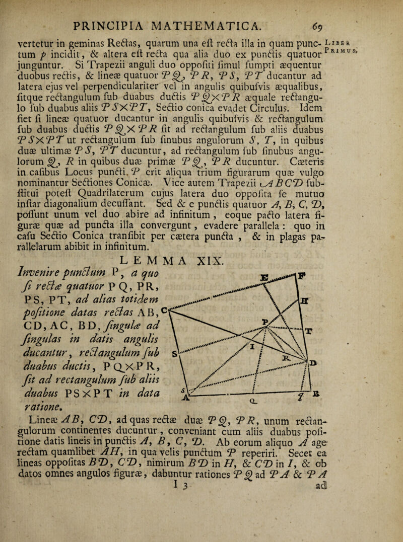 vertetur in geminas Redas, quarum una eil reda illa in quam punc- liber tum p incidit, & altera e it reda qua alia duo ex pundis quatuor Primus* junguntur. Si Trapezii anguli duo oppofiti iimul fumpti aequentur duobus redis, & lineae quatuor PR, PPT ducantur ad latera ejus vel perpendiculariter vel in angulis quibufvis aequalibus, fitque redangulum fub duabus dudis PQXPR aequale redangu- lo fub duabus aliis PSXPT, Sedio conica evadet Circulus. Idem fiet ii lineae quatuor ducantur in angulis quibufvis & redangulum fub duabus dudis P GfXP R fit ad redangulum fub aliis duabus PSXPT ut redangulum fub iinubus angulorum S, T, in quibus duae ultimae P S, PT ducuntur, ad redangulum fub iinubus angu¬ lorum R in quibus duae primae P P R ducuntur. Caeteris in cafibus Locus pundi. P erit aliqua trium figurarum quae vulgo nominantur Sediones Conicae. Vice autem Trapezii BCP> fub- iiitui poteit Quadrilaterum cujus latera duo oppofita fe mutuo inftar diagonalium decuflant. Sed & e pundis quatuor A, B, C, P), poilunt unum vel duo abire ad infinitum , eoque pado latera fi¬ gurae quae ad punda illa convergunt, evadere parallela : quo in cafu Sedio Conica traniibit per caetera punda , & in plagas pa¬ rallelarum abibit in infinitum. LEMMA XIX. Invenire punBum P r a quo fi reBa quatuor P Q, P R, PS, PT, ad alias totidem pofiitione datas reBas A B,c C D, A C, BD, finguLe ad in datis angulis ducantur, reBangulum fub duabus ductis, P QX P R, fit ad redangulum fub aliis duabus PSXPT in data ratione. Lineae AB, CP), ad quas redae duae P §), PR, unum redan- gulorum continentes ducuntur, conveniant cum aliis duabus poli¬ tione datis lineis in pundis A, B, C, P>. Ab eorum aliquo A age redam quamlibet AH, in qua velis pundtim P reperiri. Secet ea lineas oppofitas BP>, CP, nimirum BP) in H, & CR> in /, & ob datos omnes angulos figurae, dabuntur rationes P 9 ad P A & P A I 3- ad