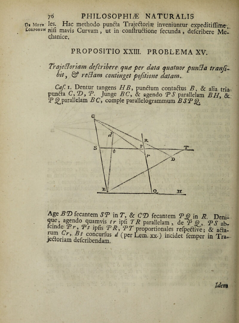 Di Motu taUPORUM 76 PHILOSOPHIA NATURALIS les. Hac methodo puntta Traje&oriae inveniuntur expeditiflime; nifi mavis Curvam > ut in conltructione fecunda , defcribere Mei chanice, PROPOSITIO XXIII. PROBLEMA XV. TrajeBoriam defcribere qua per data quatuor p unci a tranfi- btt y Qf reBam continget pofitione datam*. Caf.i. Dentur tangens HB, punftum conta&us B, & alia tria punfta C, 2), T. Junge BC\ & agendo TS parallelam BH> 8c T ^parallelam BC, comple parallelogrammum BST c Age B T> fecantem ST in T, & CT> fecantem TG) in R. Deni- que, agendo quamvis tr ipfi TR parallelam , de (F i), TS ab* proportionales refpeftive; & adta-