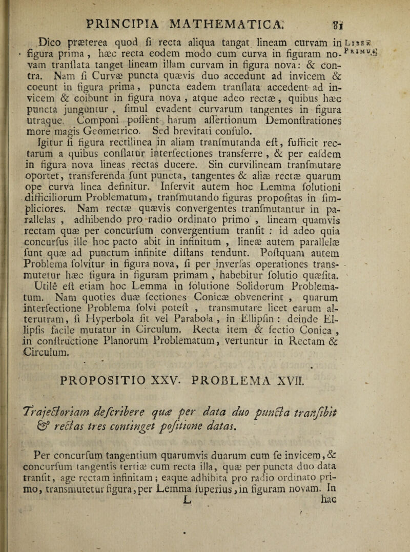 Dico praeterea quod fi recta aliqua tangat lineam curvam in Lias* • figura prima, haec recta eodem modo cum curva in figuram no-pRIMU>^ vam tranllata tanget lineam illam curvam in figura nova: & con¬ tra. Nam fi Curvae puncta quaevis duo accedunt ad invicem & coeunt in figura prima, puncta eadem tranflata accedent- ad in¬ vicem & coibunt in figura no.va , atque adeo rectae, quibus haec puncta junguntur , fimul evadent curvarum tangentes in figura utraque. Componi pollent harum afiertionum Demonfirationes more magis Geometrico. Sed brevitati confulo. Igitur fi figura rectilinea in aliam tranlmutanda eft, fufficit rec¬ tarum a quibus conflatur interfectiones transferre , & per eafdem in figura nova lineas rectas ducere. Sin curvilineam tranfmutare oportet, transferenda funt puncta, tangentes & alite rectm quarum ope curva linea definitur. Infervit autem hoc Lemma lblutioni - difficiliorum Problematum, tranfmutando figuras propofitas in fi tri¬ pliciores. Nam rectae quaevis convergentes tranfmutantur in pa¬ rallelas , adhibendo pro radio ordinato primo , lineam quamvis rectam quae per concurfum convergentium tranfit : id adeo quia concurfus ille hoc pacto abit in infinitum , lineae autem parallelae funt quae ad punctum infinite dilfans tendunt. Poltquam autem Problema folvitur in figura nova, fi per inverfas operationes trans- • mutetur haec figura in figuram primam , habebitur folutio quaefita. Utile elt etiam hoc Lemma in lolutione Solidorum Problema¬ tum. Nam quoties dum fectiones Conicae obvenerint , quarum interfectione Problema folvi potelf , transmutare licet earum al¬ terutram, fi Hyperbola fit vel Parabola, in Ellipfin : deinde El- lipfis facile mutatur in Circulum. Recta item & lectio Conica , in confiructione Planorum Problematum, vertuntur in Rectam & Circulum. PROPOSITIO XXV. PROBLEMA XVII. r 4' TrajeBoriam defcribere qua per data duo pun&a tranjibtt & reffas tres continget pofitione datas. Per concurfum tangentium quarumvis duarum cum fe invicem,& concurfum tangentis terrim cum recta illa, quae per puncta duo data tranfit, age rectam infinitam ; eaque adhibita pro rauio ordinato pri¬ mo, transmutetur figura,per Lemma fuperius, in figuram novam. In L hac