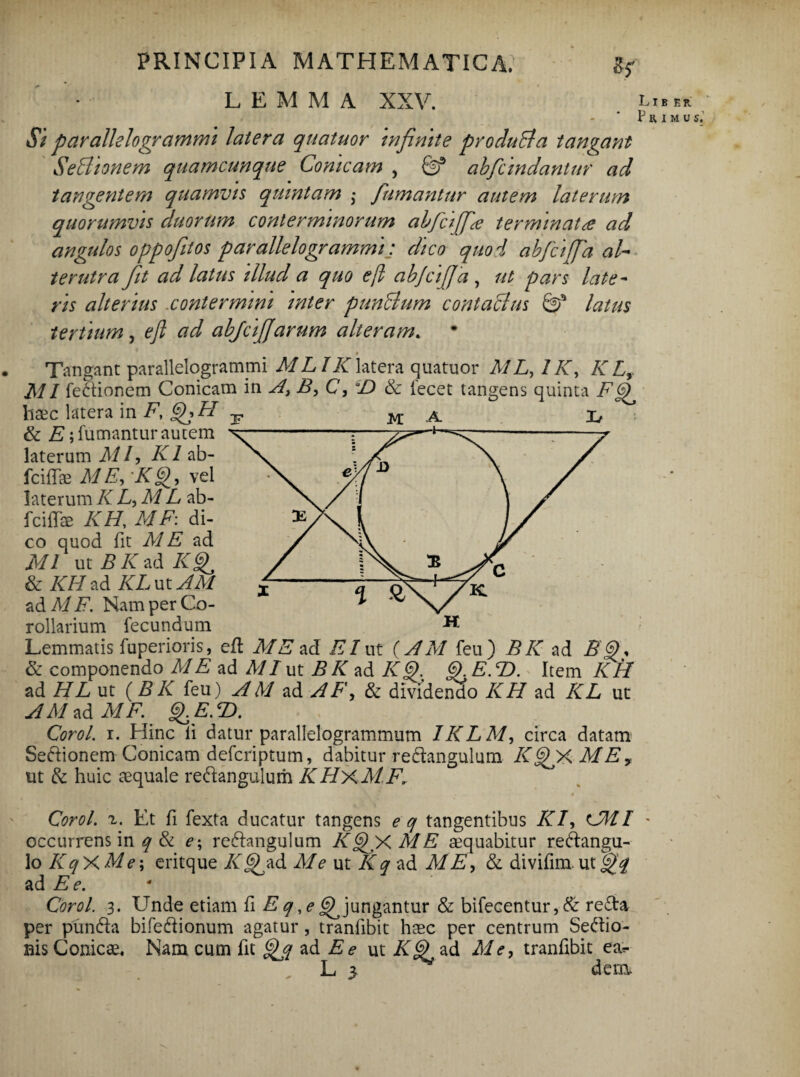 L E M M A XXV. Si parallelogrammi latera quatuor infinite produBa tangant SeBionem quamcunque Conicam , & abfcindantur ad tangentem quamvis quintam ; fumantur autem laterum quorumvis duorum conterminorum abfcijfia terminatad angulos oppofitos parallelogrammi: dico quo i abfcijfa al¬ terutra ft ad latus illud a quo e(l abjcijja, ut pars late¬ ris alterius contermini inter punBum contaBus latus tertium, eft ad abjcifiarum alteram. » . Tangant parallelogratnmi MLI /blatera quatuor M L, 1K, K L, MI fedionem Conicam in A, B, C, & iecet tangens quinta F haec latera in F, gFFI & E; fumantur autem laterum M f K1 ab- fcifTe ME, K§>, vel laterum KL,M L ab- fcifTce KH, MF: di¬ co quod fit ME ad MI ut B K ad K^ & KH ad KLvxAM ad MF. Nam per Co¬ rollarium fecundum Lemmatis fuperioris, efl M E ad EI ut (A M feu) B K ad & componendo M E ad MI ut B K ad K<D. Q.E.T). Item KIB ad HL ut {B K feu) A M ad A F, & dividendo KH ad KL ut A M ad MF. g.E.<D. Corol. i. Hinc ii datur parallelogrammum IKLM, circa datam Seftionem Conicam defcriptum, dabitur redangulum K^FX MEy ut & huic aequale re&angulum KHxMF1 Corol. z. Et fi fexta ducatur tangens e q tangentibus KI, cMI occurrens in q & e\ re&angulum KQX M E aquabitur reftangu- lo KqX Me; eritque K9 ad Me ut Kq ad ME, & divifim. ut fiq ad Ee. Corol. 3. Unde etiam fi E q ,e ^ jungantur & bifecentur,& re£ta per pundfa bifeftionum agatur , tranfibit haec per centrum Seftio- nis Conicae. Nam cum fit ad E e ut Kg) ad Me, tranfibit ea*- L 5 dern L I B T. R