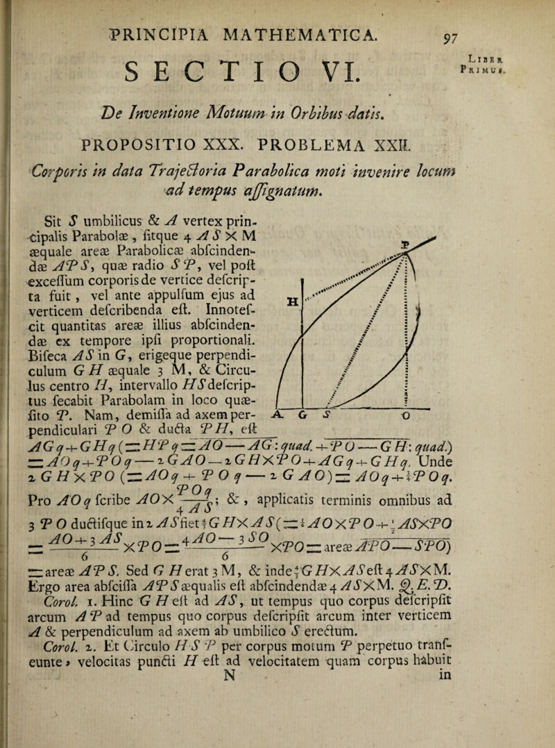 SECTIO VI. De Inventione Motuum in Orbibus datis. PROPOSITIO XXX. PROBLEMA XXII. Corporis in data TrajeBoria Panabolica moti invenire locum ad tempus ajfignatum. Sit S umbilicus & A vertex prin¬ cipalis Parabolae , fttque 4 A S X M aequale areae Parabolicae abfcinden- das APS) quae radio SP, vel poft exceftiim corporis de vertice defcrip- ta fuit, vel ante appulfum ejus ad verticem defcribenda eft. Innotef- cit quantitas arese illius abfcinden- dae ex tempore ipfi proportionali. Bifeca AS in G, erigeque perpendi¬ culum G H aequale 3 M, & Circu¬ lus centro //, intervallo HS defcrip- tus fecabit Parabolam in loco quae- fito P. Nam, demilTa ad axem per¬ pendiculari P O & duda P H) eft AGq+GHq(—HPcf^AO-— AG : quad -+-PO — G H: quad) ~AOq + POq — x G A O — 2 G HXP O A G q + G H q. Unde xGHxPO (ZlAOqH- P O q-iGAO)— AOq + iPOq. POq Pro AOq fcribe AOX^—& , applicatis terminis omnibus ad 3 P O duciifque inz ASfetlG HX A S( —i AOxP O -^lASXPO __ AOa-j, ASxcpQ_4^0—3_£QycpQ_ areai JpoZ- SWd) 6 6 APS. Sed G H erat 3 M, & inde|G//Xy/^eft4^/^XM. Ergo area abfcifta APS aequalis eft abfcindendae 4 A d^xM. ^E.P). Corel, 1. Hinc G H eft ad AS, ut tempus quo corpus deicripfit arcum A P ad tempus quo corpus deicripfit arcum inter verticem A & perpendiculum ad axem ab umbilico S eredum. Corol. 1. Et Circulo H S P per corpus motum P perpetuo tranf- eunte* velocitas pundi // eft ad velocitatem quam corpus habuit N in