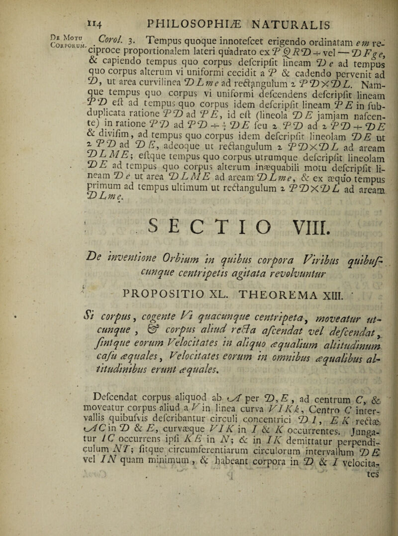 ai. . CoroL 3- Tempus quoque innotefcet erigendo ordinatam em re- ciproce proportionalem lateri quadrato ex TQRD -h vel — DFve, & capiendo tempus quo corpus defcripfit lineam D e ad tempus quo corpus alterum vi uniformi cecidit a T & cadendo pervenit ad 7), ut area curvilinea D L m e ad reftangulum zTDxDL. Nam¬ que tempus quo corpus vi uniformi defcendens defcripfit lineam FF eft ad tempus quo corpus idem defcripfit lineam FE in fub- duplicata ratione FDzd TE, id eft (lineola DE jamjam nafcen- te) in ratione FD ad F 7) h- - D E feu z FD ad zFD-^DE &divi/im, ad ^tempus quo corpus idem defcripfit lineolam DE ut ® adeoque ut re&angulum x FDXDL ad aream JJLME; eftque tempus quo corpus utrumque defcripfit lineolam DE ad tempus quo corpus alterum inaequabili motu defcripfit li¬ neam De ut area D E AI E ad aream D Lm e, Sz ex ceqiio tempus primum ad tempus ultimum ut re&angulum z FDXDL ad aream D Eme, : SECTIO VIII. T)e inventione Orbium m quibus corpora Viribus quibuf- cunque centri petis agitata revolvuntur ' PROPOSITIO XL. THEOREMA XIII. * Si corpus, cogente Vi quacunque centripeta, moveatur ut¬ cunque , & corpus. aliud. reBa afcendat vel defcendat fintque eorum Velocitates in aliquo aqualium altitudinum cufu aquales, Velocitates eorum in omnibus aqualibus al¬ titudinibus erunt aquales. Defcendat corpus aliquod ab oT per D, A, ad centrum C, & moveatur corpus aliud a Vu\ linea curva VIKk, Centro C inter¬ vallis quibufvis defcribantur circuli concentrici DI, 'E-K • reftaei ^AC\x\D & E, curvseque VIK in I & K occurrentes Junga¬ tur IC occurrens ipfi AT in A; 6z in /AT demittatur perpendi¬ culum AT; fitque circumferentiarum circulorum intervallum DE vel /A quam minimum , & habeant corpora in Z) & / velocita¬ tes i