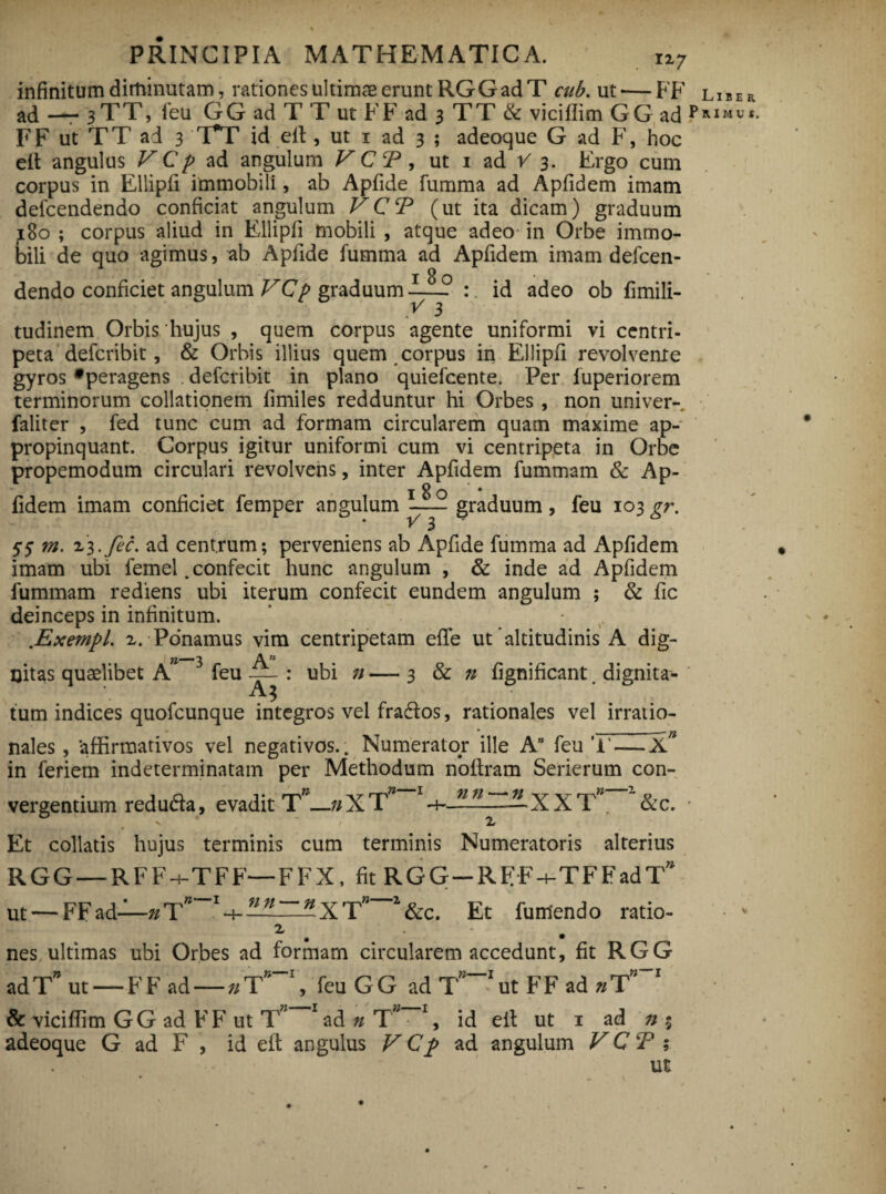 infinitum diminutam, rationes ultimas erunt RGG ad T cub. ut'—FF liber ad —- 3 TT, feu GG ad T T ut FF ad 3 TT & viciflim GG ad ?**“«*• FF ut TT ad 3 T*T id eft, ut 1 ad 3 ; adeoque G ad F, hoc eit angulus V C p ad angulum V C T, ut 1 ad V 3. Ergo cum corpus in Ellipfi immobili, ab Apfide fumma ad Apfidem imam defeendendo conficiat angulum VCT (ut ita dicam) graduum 180 ; corpus aliud in Ellipfi mobili , atque adeo in Orbe immo¬ bili de quo agimus, ab Apfide fumma ad Apfidem imam defeen¬ dendo conficiet angulum VCp graduum : id adeo ob fimili- tudinem Orbis hujus , quem corpus agente uniformi vi centri- peta deferibit, & Orbis illius quem corpus in Ellipfi revolvente gyros *peragens deferibit in plano quiefeente. Per fuperiorem terminorum collationem fimiles redduntur hi Orbes, non univer- faliter , fed tunc cum ad formam circularem quam maxime ap¬ propinquant. Corpus igitur uniformi cum vi centripeta in Orbe propemodum circulari revolvens, inter Apfidem fummam & Ap- 18 q * * fidem imam conficiet femper angulum -— graduum , feu 103 gr. 55 m. 23.fec. ad centrum; perveniens ab Apfide fumma ad Apfidem imam ubi femel. confecit hunc angulum , & inde ad Apfidem fummam rediens ubi iterum confecit eundem angulum ; & fic deinceps in infinitum. ..Exempl. 2. Ponamus vim centripetam effe ut'altitudinis A dig- oitas quaelibet A feu — : ubi n — 3 & n fignificant. dignita¬ tum indices quofeunque integros vel fra&os, rationales vel irratio- —_^ nales, affirmativos vel negativos.. Numerator ille A feu '1'-—X in ferietn indeterminatam per Methodum noftram Serierum con- n vergentium reduda, evadit T—»XT -4- nn —XXT . &c. Et collatis hujus terminis cum terminis Numeratoris alterius RGG — RFFh-TFF—FFX, fit RGG-RFF + TFFadT ut — FFad—»T* r+—~“^XT” z&c. Et fumendo ratio- 2 # • nes ultimas ubi Orbes ad formam circularem accedunt, fit RGG ad T” ut —FFad—n T”-V feu G G ad T”-1 ut F F ad n T”~! & viciflim GG ad F F ut T” 1 ad n T*-1, id eil ut i ad »% adeoque G ad F , id eft angulus VCp ad angulum V C T ; ut n