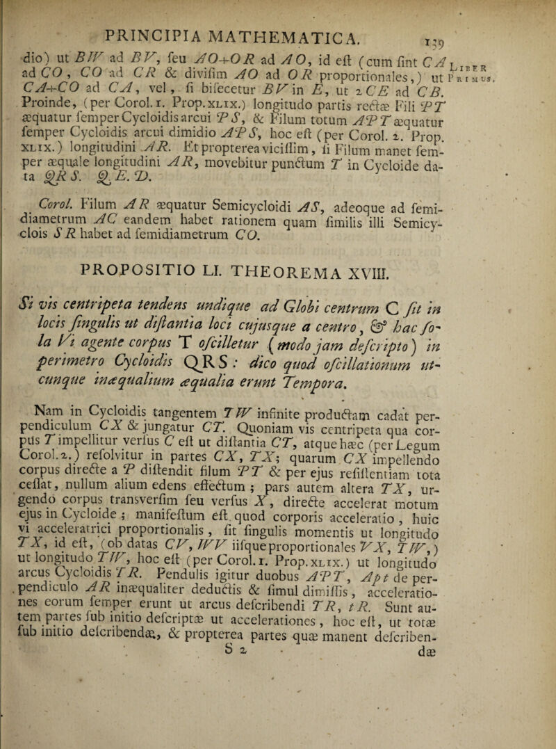 dio) ut BTV ad BE, feu A0-\-0R ad A O, id efl (cum fint CA ad CO , CO ad CR & divifim AO ad OR proportionales,) ut CA-hCO ad C A, vel, fi bifecetur BE\n E, ut zCE ad CB. Proinde, (.per Corol.i. Prop.xLix.) longitudo partis redite Fili BT aequatur femper Cycloidis arcui BS, & Filum totum ABTaequatur femper Cycloidis arcui dimidio AB S, hoc eft (per Corol. z. Prop xlix.) longitudini AR. Et propterea viciilim, li Filum manet fem- per aequale longitudini AR, movebitur pun&um T in Cycloide da¬ ta QR S. Q^EXD. Corol. Filum AR aequatur Semicycloidi AS, adeoque ad femi- diametrum AC eandem habet rationem quam fimilis illi Semicy- clois S R habet ad femidiametrum CO. PROPOSITIO LI. THEOPvEMA XVIII. Si vts centiipeta tendens undique cid Globi centrum C fit m locis Jlnguhs ut diftantia loci cujusque ct centro, & huc fo- la Ei agente corpus T ofcilletur {modo jam deferipto) in perimetro Cycloidis QJR S .* dico quod ofcillationum ut¬ cunque inaqualium aqualia erunt Tempora. * Nam in Cycloidis tangentem 7TV infinite produdlam cadat per¬ pendiculum CI & jungatur CT. Quoniam vis ccntripeta qua cor¬ pus T impellitur verius C eft ut diilantia CT, atquehtec (per Legum Corol.i.) refolvitur in partes CX, TX; quarum CX impellendo corpus direde a B diltendit filum BT & per ejus refifientiam tota cedat, nullum alium edens eftedlum ; pars autem altera TX, ur¬ gendo corpus transverfim feu verfus X, diretfe accelerat motum ejus in Cycloide ; manifedum efh quod corporis acceleratio, huic vi accelerarrici proportionalis, fit fingulis momentis ut longitudo TX, id elt, (ob datas CE, JEE iifque proportionales EX, TJE,) ut longitudo[ TlE, hoc ei! (per Corol.i. Prop.xLix.) ut longitudo arcus Cycloidis T R. Pendulis igitur duobus ABT, Apt de per¬ pendiculo AR. inaequaliter dedudlis & fimul dimilfis, acceleratio¬ nes eorum femper erunt ut arcus deferibendi TR, t R. Sunt au- tem paites lub initio delcriptae ut accelerationes, hoc efi, ut totae lub initio delcnbenda^, & propterea partes qum manent deferiben- S i dae Liber