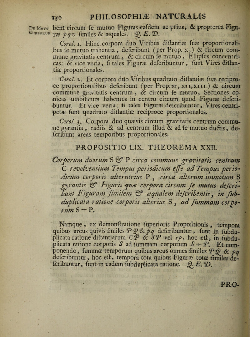 De Motu Corpoivum V ifo PHILOSOPHIA NATURALIS bent circum fe mutuo Figuras eafdem ac prius, & propterea Figu¬ rae pqv fimiles & aequales. g). E. E). Corol. i. Hinc corpora duo Viribus diftantiae fuae proportionali¬ bus fe mutuo trahentia , defcribunt (per Prop. x,) & circum com¬ mune gravitatis centrum , & circum fe mutuo , Lliipfes concentri¬ cas: & vice verfa, fi tales Figurae defcribuntur , funt Vires diftan- tiae proportionales. • Corel, i. Et corpora duo Viribus quadrato didantiae fuae recipro¬ ce proportionalibus defcribunt (per Prop.xi, xn,xm.) & circum commune gravitatis centrum , & circum fe mutuo, Se&iones co¬ nicas umbilicum habentes in centro circum quod Figurae defcri¬ buntur. Et vice verfa; ii tales Figurae defcribuntur, Vires centri- petae funt quadrato diibantiae reciproce proportionales. Corol. 3„ Corpora duo quaevis circum gravitatis centrum commu¬ ne gyrantia , radiis & ad centrum illud & ad fe mutuo duftis, de¬ fcribunt areas temporibus proportionales. PROPOSITIO LIX. THEOREMA XXII. Corporum duorum S P arca commune gravitatis centrum C revolventium Tempus periodicum e[fe ad Tempus perio¬ dicum corporis alterutrius P , circa alterum immotum S gyrantis gf Figaris qua: corpora circum Je mutuo defcri¬ bunt Figuram fimilem Qf aqualem dcfcribentis, in fub- duphcala ratione corporis alterius S y ad fummam corpo~ rum S -+- P. Namque , ex demonflratione fuperioris Propofitionis, tempora quibus arcus quivis fimiles Pgf&pq defcribuntur, funt in fubdu- plicata ratione diltantiarum CP & SP vel sp, hoc eft, in fubdu- plicata ratione corporis S ad fummam corporum S -+- P. Et com¬ ponendo, fummae temporum quibus arcus omnes fimiles P 8c pq defcribuntur, hoc ett, tempora tota quibus Figurae totae fimiles de¬ fcribuntur, funt in eadem fubduplicata ratione, E. T>.