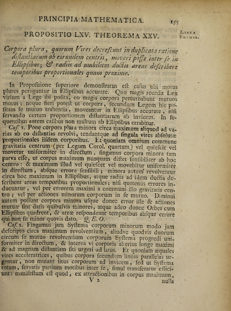 PROPOSITIO LXV. THEOREMA XXV. Liber P K I M VS Corpora plura, quorum Vires decrefcunt in duplicata ratione dijlantiarum-ab eorundem centris , moveri po[[e int er fe m Ellipfibus; Iod radiis ad umbilicos duclis areas dejcmbers temporibus proportionales quam proxime. In I iopofitione fupciioie demonllratus ell cafus ubi motus plurcs peraguntur in Ellipfibus accurate. Quo magis recedit Lex virium a Eege ibi pofica, eo magis corpora perturbabunt mutuos inotus ; neque fieri potell ut corpora , fecundum Legem hic po¬ litam fe mutuo trahentia, moveantur in Ellipfibus accurate , nili fervando certam proportionem diftantiarum ab invicem. In fe- quentibus autem cafibus non multum ab Ellipfibus errabitur. Caf i. Pone corpora plura minora circa maximum aliquod ad va¬ rias ab eo diflantias revolvi, tendantque ad fmgula vires abfoluta proportionales iifdem corporibus. Et quoniam omnium commune gravitatis centrum (per Legum Corol. quartum) vel quiefcit vel movetur uniformiter in diredum , fingamus corpora minora tam parva elfe, ut corpus maximum nunquam dillet feniibiliter ab hoc centro : & maximum illud vel quiefcet vel movebitur uniformiter in diredum , abfque errore fenfibili ; minora autem’ revolventur circa hoc maximum in Ellipfibus, atque radiis ad idem dudisde- fcribent areas temporibus proportionales; nili quatenus errores in¬ ducuntur , vel per errorem maximi a communi illo gravitatis cen¬ tro ; vel per adiones minorum corporum in fe mutuo. Diminui autem poliunt corpora minora ufque donec error ille & adiones mutum fint datis quibufvis minores, atque adeo donec Orbes cum Ellipfibus quadrent, & arem refpondeant temporibus abfque errore qui non fit minor quovis dato, gl E. O. Caf. z. Fingamus jam Syllema corporum minorum modo jam deferipto circa maximum revolventium , aliud ve quod vis duorum circum fe mutuo revolventium corporum Syllema progredi uni¬ formiter in diredum , & interea vi corporis alterius longe maximi & ad magnam dillantiam fiti urgeri -ad latus. Et quoniam mquales vires acceleratrices, quibus corpora fecundum lineas parallelas ur¬ gentur , non mutant litus corporum ad invicem , fed ut Syllema totum, fervatis partium motibus inter fe , limul transferatur'effici¬ unt: manifellum ell quod, ex attradionibus in corpus maximum,