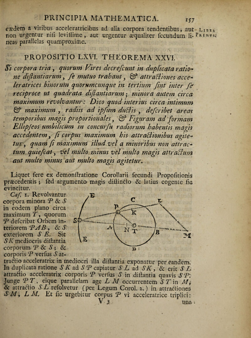 eaedem a viribus acceleratricibus ad alia corpora tendentibus, aut non urgentur nili levillime, aut urgentur aequaliter fecundum li¬ neas parallelas quamproxime. • V PROPOSITIO LXVI. THEOREMA XXVI. Si corpora tria , quorum Vires decrefcunt in duplicata ratio- ne diftantiarum, fe mutuo trahanty & attraBiones acce- leratrices binorum quorumcunque in tertium fmt inter fe reciproce ut quadrata diftantiarum; minora autem circa maximum revolvantur: Dico quod interius circa intimum Sf maximum y radiis ad ipfum duBis , deferibet areas temporibus magis proportionales, & Figuram ad formam Elhpjeos umbilicum in concurfu radiorum habentis magis ' accedentem, [i corpus maximum his attraBionibus agite¬ tur , quam fi maximum illud vel a minoribus non attrac¬ tum quiefeat, vel multo minus vel midto magis attraBum aut multo minus aut multo magis agitetur. Liquet fere ex demonftratione Corollarii fecundi Propofitionis praecedentis; fed argumento magis diltinfto & latius cogente fis evincitur. Caf i. Revolvantur corpora minora P & S in eodem plano circa maximum T, quorum iP deferibat Orbem in¬ teriorem PAB, & S exteriorem S E. Sit SI\ mediocris diilantia corporum P & S ; &> corporis P verfus S at- tra&io acceleratrix in mediocri illa diilantia exponatur per eandem; In duplicata ratione SK ad S P capiatur SL ad SK} & erit SE attraftio acceleratrix corporis P verfus S in diilantia quavis SP: Junge PT y eique parallelam age L M occurrentem dTin Mi & attraftio SL refolvetur (per Legum Corol. z.) in attradiones S M, L M, Et fic urgebitur corpus P vi acceleratrice triplici: V. $ j una 4 - Liber Primus.;