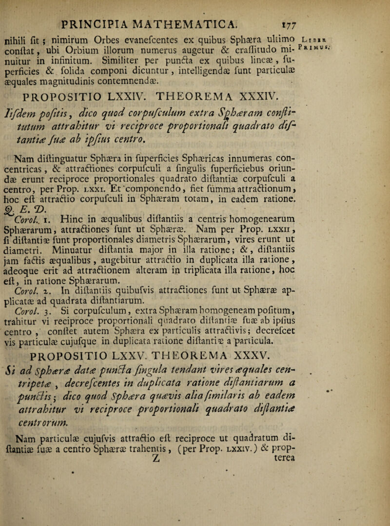 nihili fit; nimirum Orbes evanefcentes ex quibus Sphaera ultimo Libi* conflat, ubi Orbium illorum numerus augetur & craflitudo mi-Primus nuitur in infinitum. Similiter per punda ex quibus lineae , fu- perficies & folida componi dicuntur, intelligendae funt particulae aequales magnitudinis contemnendae. PROPOSITIO LXXIV. THEOREMA XXXIV. lifdem pofitis, dico quod corpuflculum extra Spharam confli- tutum attrahitur vi reciproce proportionali quadrato dif* tantia Jua ah ipfius centro. Nam diflinguatur Sphaera in fuperficies Sphaericas innumeras con¬ centricas , & attradiones corpufculi a lingulis fuperficiebus oriun¬ dae erunt reciproce proportionales quadrato diflantiae corpufculi a centro, per Prop. lxxi. Et'componendo, fiet fumma attradionum, hoc eft attradio corpufculi in Sphaeram totam, in eadem ratione. E. CD. Corol.. 1. Hinc in aequalibus diflantiis a centris homogenearum Sphaerarum, attradiones funt ut Sphaerae. Nam per Prop. lxxii, fi diflantiae funt proportionales diametris Sphaerarum, vires erunt ut diametri. Minuatur diflantia major in illa ratione; &, diflantiis jam fadis aequalibus, augebitur attradio in duplicata illa ratione, adeoque erit ad attradionem alteram in triplicata illa ratione, hoc eft, in ratione Sphaerarum. Corol, 2. In diflantiis quibufvis attradiones funt ut Sphaerae ap¬ plicatae ad quadrata diflantiarum. Corol. 3. Si corpufculum, extra Sphaeram bomogeneam pofitum, trahitur vi reciproce proportionali quadrato diflantiae fuae ab ipfius centro , conflet autem Sphaera ex particulis attradivis; decrefcet vis particulae cujufque in duplicata ratione diflantiae a particula. PROPOSITIO LXXV. THEOREMA XXXV. Si ad Sphara data punBa fingula tendant vires aquales cen~ tripeta , decrefcentes in duplicata ratione diflantiarum a punBis $ dico quod Sphara quavis alia flmilans ah eadem attrahitur vi reciproce proportionali quadrato diflantia centrorum. Nam particulae cujufvis attradio efl reciproce ut quadratum di- flamiae fuee a centro Sphaerae trahentis, (per Prop. lxxiv.) & prop- Z terea