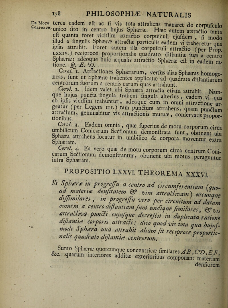 re Motu terea eadem eft ac fi vis tota attrahens manaret de corpulento OKfowM, unico fito in centro hujus Sphaerae. Haec autem attraftio tanta eft quanta foret viciftim attraftio corpufculi ejufdem , fi modo illud a lingulis Sphaerae attraft® particulis eadem vi traheretur oUa jpfas attrahit. Foret autem illa corpufculi attraftio (per Prop. lxxiv. ) reciproce proportionalis quadrato diftantiae fuae a centro tio ,£er^ aiC°q',e 'lu*c a4ua'*s attraftio Sphaerae elt in eadem ra- C°t°l. r. Attradiones Sphaerarum, verfus alias Sphaeras homoge- ncas, iunt ut Sphaerae trahentes applicatae ad quadrata diltantiarum centrorum Tuorum a centris earum quas attrahunt. Coiyl. z. Idem valet ubi Sphaera attrada etiam attrahit. Nam- que hujus punda lingula trahent fingula alterius, eadem vi qua ab lpfis vicifhm trahuntur , adeoque cum in omni attradione ur¬ geatur (per Legem m.) tam pundum attrahens, quam pundum don^b Um* ^em^na^tur v*s attradionis mutuae, conlervatis propor- 3* Eadem omnia > fuperius de motu corporum circa umbuicum Conicarum Sedionum demonftrata funt, obtinent ubi ophaeia attrahens locatur in umbilico & corpora moventur extn bphaeram. 14 Coro/ 4 Ea vero quae de motu corporum circa centrum Coni- lntrramSph®ramUm demonilrantur’ obtinent ubi motus peraguntur PROPOSITIO LXXVI. THEOREMA XXXVI Si SPh<era m Pr%reJfu a «Mro ad circumferentiam (quo- ad matere denfttatem & vim attrachvam) «tcmqu* dtjfim,lares , m progreffu vero per circuitum ad datam omnem a centro difiantiam funt undique Jimilares &vis attraclma punEU cujufque decrefclt in duplicata ratione diftantia corporis attraEli: dico quod vis tota qua kujuf- modi Sphiera una attrahtt aliam fit reciproce proportio- nahs quadrato diftanti* centrorum. x Sunto Sphaerae quotcunque concentricae limilares^i? CT) & P &c. quarum tntenores addit* exterioribus copponfnt ma(eim denliorem