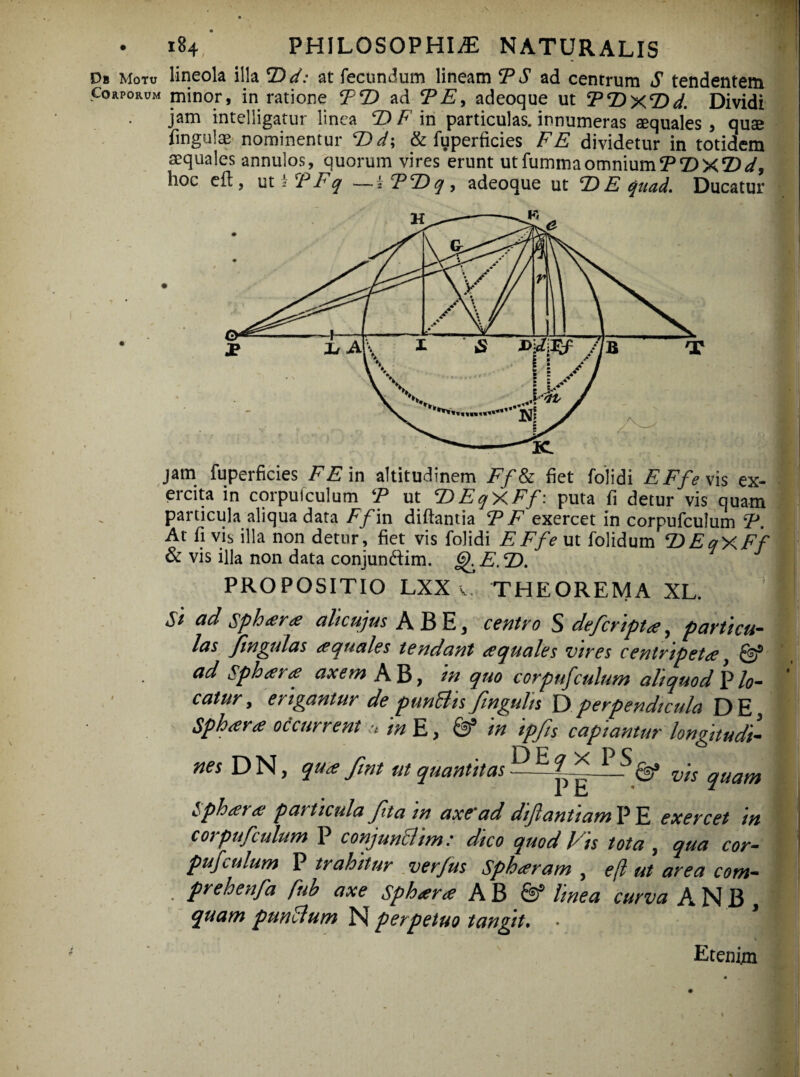 • i84 PHILOSOPHIAE NATURALIS Db Motu lineola illa T>d: at fecundum lineam T S ad centrum S tendentem Corporum minor, in ratione TT) ad TE, adeoque ut TDxTid. Dividi jam intelligatur linea T) F in particulas, innumeras «quales, quse fingulae nominentur T>d\ & fuperficies FE dividetur in totidem «quales annulos, quorum vires erunt utfummaomniumTT>X*Dd, hoc efl, ut * T Fq —kTT) q , adeoque ut E) E qaad. Ducatur jam fuperficies F E in altitudinem Ff& fiet folidi E Ff e \is ex¬ ercita in corpuiculum T ut T)EqXFf: puta fi detur vis quam particula aliqua data Ff in diftantia T F exercet in corpufculum T. At fi vis illa non detur, fiet vis folidi EFfe ut folidum T)EqXFf & vis illa non data conjundim. g^E.T). PROPOSITIO LXX v, THEOREMA XL. St ad sphara alicujus A B E, centro S defcripta, particu¬ las fmgulas aquales tendant aquales vires centripeta, & ad Sphara axem AB, in quo corpufculum aliquod Vlo¬ catur, erigantur de punBis fmgulis Dperpendicula DE, Sphara occurrentmE, & in ipfis capiantur longitudi¬ nes DN, qua fmt ut quantitas L) E^ v;s quam Sphara particula fit a in axe'ad diftantiam P E exercet in corpufculum P conjunBim: dico quod Vis tota , qua cor¬ pufculum P trahitur verfus Sphaeram, efl ut area com- prehenfa fub axe Sphara A B Sf linea curva ANB , quam punBum NI perpetuo tangit. • J Etenim ■ -