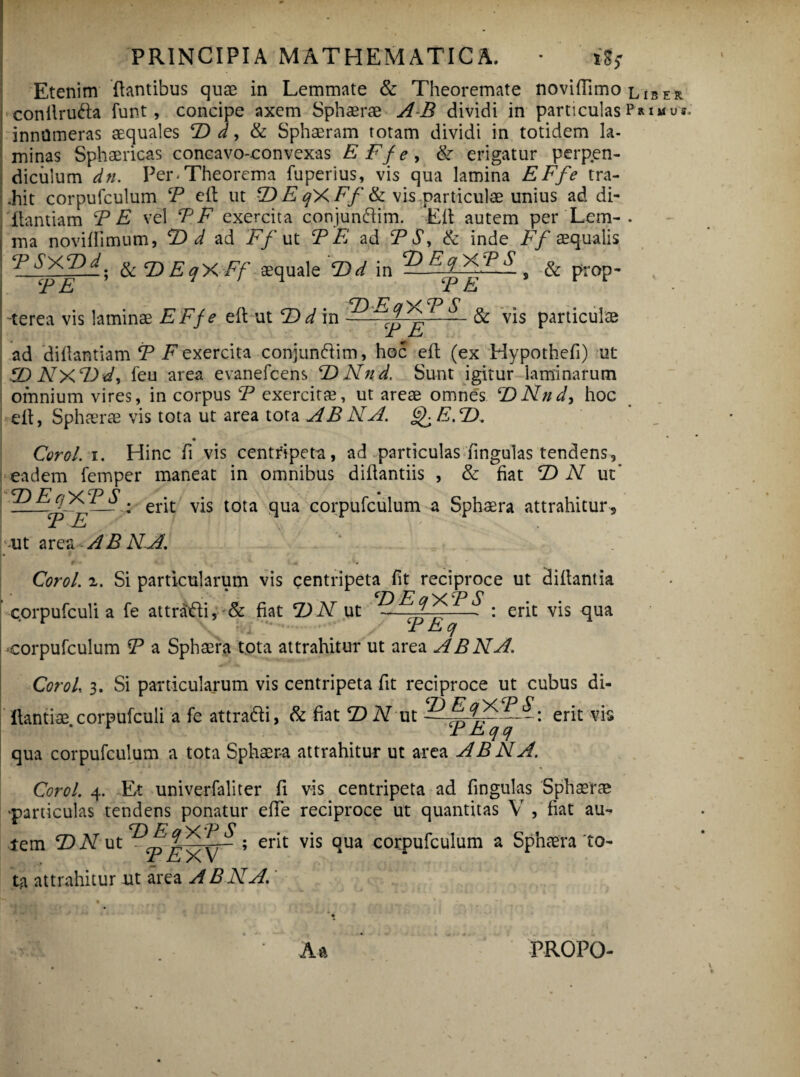 Etenim dantibus quae in Lemmate & Theoremate noviffimo conilruda funt, concipe axem Sphaerae AB dividi in particulas innumeras aequales T> d, & Sphaeram totam dividi in totidem la¬ minas Sphaericas concavo-convexas EFfe, & erigatur perpen¬ diculum dn. Per.Theorema fuperius, vis qua lamina EFfe tra- Lhit corpufculum P e it ut F> E qX Ff & vis.., particulae unius ad di¬ gamiam PE vel PF exercita conjunfiim. Eli autem per Lem¬ ma noviffimum, F> d ad Ff ut P E ad P$> & inde Ff aequalis ^] ® 'Ff seqtiale T)d in ^ > & prop- 'terea vis laminae EFfe ed ut F) d in -■ & vis particulae JL J-J ad didantiam P inexercita conjuncdim, hoc ed (ex Hypothefi) ut ZDNxFd, feu area evanefcens F)Nnd. Sunt igitur laminarum omnium vires, in corpus P exercitae, ut areae omnes ‘DNnd, hoc ed, Sphaerae vis tota ut area tota AB NA. E.F), Coro/, i. Hinc fi vis centfipeta, ad particulas fingulas tendens, eadem femper maneat in omnibus didantiis , & fiat F) N ut* CT\ JP w Cp C ±,± Jr — : erit vis tota qua corpufculum a Sphaera attrahitur 5 PF 1 x, ut area AB NA. 0 . V < -1 '4 . . 1. * Coro/, z. Si particularum vis centripeta fit reciproce ut didant ia corpufculi a fe attratdi, & fiat F)N ut — ^^^ • erit vis qua ; j • P Eq corpufculum P a Sphaera tota attrahitur ut area AB NA. Coro/, 3. Si particularum vis centripeta fit reciproce ut cubus di- dantiae corpufculi a fe attradi, & fiat T> N ut erit vis r PEqq qua corpufculum a tota Sphaera attrahitur ut area AB NA. Coro/. 4. Et univerfaliter fi vis centripeta ad fingulas Sphaerae particulas tendens ponatur ede reciproce ut quantitas V , fiat au- * FFaXPS tem ©Aut ; erit v*s dua c°rpufculum a Sphaera'to¬ ta attrahitur ut area ABNA. Aa L IS E R P RIMUJ PROPO-