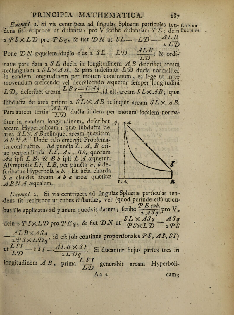 I R. Exempl. 1. Si vis centripeta ad firigulas Sphaerae particulas ten-Lm dens fit reciproce ut diilantia; pro V feribe diffant-iam TE', deinPRlfl4USr zTSX.LT> pro TEq, & fiet T> N ut SL—j LT>— . z ld Pone TN aqualem duplo eus z SL — LT> — diLsfL-. & ordi- • LT) natae pars data z S L dadla in longitudinem A B deferibet aream redangulam z SLXAB; & pars indefinita LT> dufta normaliter in eandem longitudinem per motum continuum , ea lege ut inrer movendum crefcendo vel decrefcendo aequetur femper longitudini LT), deferibet aream ^ ^, id eit,aream SLx AB; quae fubdufta de area priore z SLX AB relinquit aream SLx /iB. AL B P-ars autem tertia LT duda itidem per motum localem norma¬ liter in eandem longitudinem, deferibet q aream Hyperbolicarn ; quas fubdufta de area SLX //i?relinquet aream quaefitam AB NA. ' Unde talis emergit Problema¬ tis conllruftio. Ad pundia L, A, B eri¬ ge perpendicula LL, Aa, Bb, quorum Aa ipfi L B, & B b ipfi L A sequetur. N Afymptotis Lly LB> per punfta a, b de- feribatur Hyperbola a b. Ut afta chorda b a claudet aream a b a areae quaefitae ABNA aequalem. Exempl. z. Si vis centripeta ad fingulas Sphaerae particulas ten¬ dens lit reciproce ut cubus diftantiae, vel (quod perinde eit) ut cu- .TE cub. bus ille applicatus ad planum quod vis datum; feribe -TMr Pro v* S L X A S ct A S a dein z T SxLT> pro T E q; & fiet T> N ut ~qpsxiAD zTS L, A 4 LBX4S q zTSXLTq -i SI. LT> , id efl (ob continue proportionales TS, AS, SI) Al b x si L 'Dq Si ducantur hujus partes tres in longitudinem A B , prima L SI LT) generabit aream Hyperboli- Aa z cam i