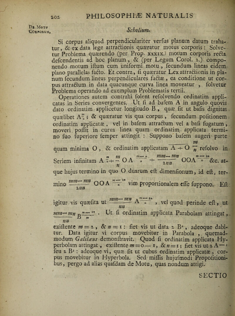 !De Motu Corporum, Scholium* Si corpus aliquod perpendiculariter verfus planum datum traha¬ tur, & ex data lege attradionis quaeratur motus corporis: Solve¬ tur Problema quaerendo (per Prop. xxxix.) motum corporis reda defcendentis ad hoc planum , & (per Legum Corel. 2.) compo¬ nendo motum iflurn cum uniformi motu , fecundum lineas eidem plano parallelas fado. Et contra, fi quaeratur Lex attradionis in pla¬ num fecundum lineas perpendiculares fadae, ea conditione ut cor¬ pus attradum in data quacunque curva linea moveatur 3 folvetur Problema operando ad exemplum Problematis tertii. Operationes autem contrahi folent refolvendo ordinatim appli¬ catas in Series convergentes. Ut fi ad bafem A in angulo quovis dato ordinatim applicetur longitudo B , quae fit ut bafis dignitas quaelibet A~ ; & quaeratur vis qua corpus, fecundum politionem ordinatim applicata? , vel in bafem attradum vel a bafi fugatum, moveri pollit in curva linea quam ordinatim. applicata termi¬ no fuo luperiore femper attingit : Suppono bafem augeri parte _m quam minima O , & ordinatim applicatam A O ~ refolvo in m m r.1—i n WWi< 77271 m >—< 2n Seriem infinitam A »-4-~ OA » -+-OOA » &c. at¬ que hujus termino in quo O duarum efl dimenfionum, id effc, ter- mino--—— OOA 7 vim proportionalem effe fuppono. Efl 2 //// 77111 « ”• 1 2 n igitur vis quaefita ut - —-— A „ ~ , vel quod perinde efl, ut mm— mn zn • Ut fi ordinatim applicata Parabolam attingat, * jL} w nn exiflentc m = 2 , & n ~ 1: fiet vis ut data 2 B°, adeoque dabi¬ tur. Data igitur vi corpus movebitur in Parabola , quemad¬ modum Galilaeus demonflravit. Quod fi ordinatim applicata Hy- perbolam attingat , exiflente m~o— i, 8zn — 1; fiet vis ut 2 A—3 feu 2 B3 : adeoque vi, quae fit ut cubus ordinatim applicatae, cor¬ pus movebitur in Hyperbola. Sed miffis hujufmodi Propofitioni- bus, pergo ad alias quafdam de Motu, quas nondum attigi. SECTIO