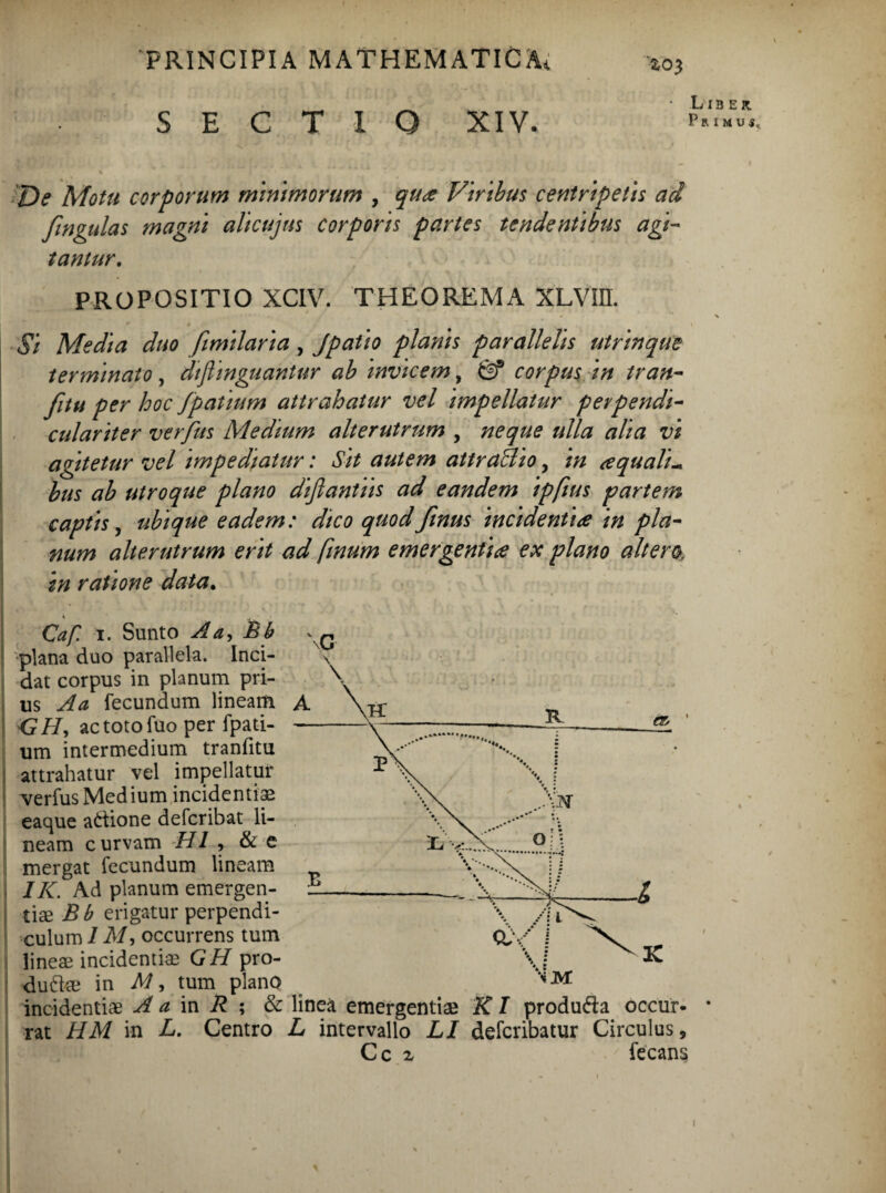 SECTIO XIV. 2,03 L 113 ER. pRIMUi, De Motu corporum minimorum , qua Viribus centripetis ad fingulas magni alicujus corporis partes tendentibus agi¬ tantur, PROPOSITIO XCIV. THEOREMA XLVIH. * > ■ • • Si Media duo fimilaria , Jpatio planis parallelis utrinque terminato , diflinguantur ab invicem, corpus in tran- fitu per hoc fpatium attrahatur vel impellatur perpendi- culariter verfus Medium alterutrum , neque ulla alia vi agitetur vel impediatur: Sit autem attra&io, in aqualia bus ab utroque plano diflantiis ad eandem ipfius partem captis, ubique eadem: dico quod ftnus incidentia in pla¬ num alterutrum erit ad fmum emergentia ex plano altera in ratione data. • i- t 4 . Caf. i. Sunto A a, Bb plana duo parallela. Inci¬ dat corpus in planum pri¬ us A a fecundum lineam A <?//, actotofuo per fpati- — um intermedium tranfitu attrahatur vel impellatur verfus Medium incidendae eaque attione deferibat li¬ neam curvam HI , & e mergat fecundum lineam IK. Ad planum emergen- } tiae Bb erigatur perpendi¬ culum 1M, occurrens tum lineae incidentiae GH pro- duftae in M, tum plano incidentiae A a in R ; & linea emergendae KI produ&a occur- * rat HM in L. Centro L intervallo LI deferibatur Circulus, C c z fecans %