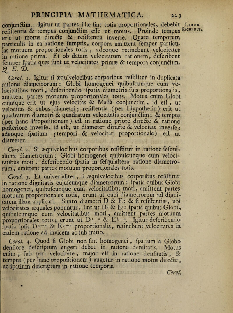 conjundlim. Igitur ut partes illas fint totis proportionales, debebit Lr»m rebitentia & tempus conjun&im ede ut motus. Proinde tempus Secundu»* erit ut motus diredte & rebitentia inverfe. Quare temporum particulis in ea ratione fumptis, corpora amittent femper particu¬ las motuum proportionales totis , adeoque retinebunt velocitates in ratione prima. Et ob datam velocitatum rationem, defcribent femper fpatia quae funt ut velocitates primae & tempora conjundim. g. E. T>. Corol. 1. Igitur ii aequivelocibus corporibus rebilituf in duplicata ratione diametrorum : Globi homogenei quibufcunque cum ve¬ locitatibus moti, defcribendo fpatia diametris fuis proportionalia, amittent partes motuum proportionales totis. Motus enim Globi eujufque erit ut ejus velocitas & Mada conjun&im , id ed , ut velocitas & cubus diametri; rebitentia (per Hypothebn) erit ut quadratum diametri & quadratum velocitatis conjun&im; & tempus (per hanc Propobtionem) efl in ratione priore diredte & ratione poberiore inverfe, id elt, ut diameter diredte & velocitas inverfe; adeoque fpatium (tempori & velocitati proportionale) elt ut diameter. Corol. z. Si aequivelocibus corporibus rebititur in.ratione fefqui- altera diametrorum: Globi homogenei quibufcunque cum veloci¬ tatibus moti, defcribendo fpatia in fefquialtera ratione diametro¬ rum , amittent partes motuum proportionales totis. Corol. 3. Et univerfaliter, b aequivelocibus corporibus rebititur in ratione dignitatis cujufcunque diametrorum : fpatia quibus Globi homogenei, quibufcunque cum velocitatibus moti, amittent partes motuum proportionales totis, erunt ut cubi diametrorum ad digni¬ tatem illam applicati. Sunto diametri D & E: & fi rebitenti», ubi velocitates aequales ponuntur, bnt ut D» & E*: fpatia quibus Globi, quibufcunque cum velocitatibus moti, amittent partes motuum proportionales totis; erunt ut D3~n & E3--”. Igitur defcribendo fpatia ipbs D3-” & E3~n proportionalia, retinebunt velocitates in eadem ratione ad invicem ac fub initio. Corol. 4. Quod b Globi non bnt homogenei, fpatium a Globo denbore defcriptum augeri debet in ratione denbtatis. Motus enim , fub pari velocitate , major eb in ratione denbtatis, & tempus (per hanc propobtionem ) augetur in ratione motus diredte , ac Ipatium defcriptum in ratione temporis. Coro/,