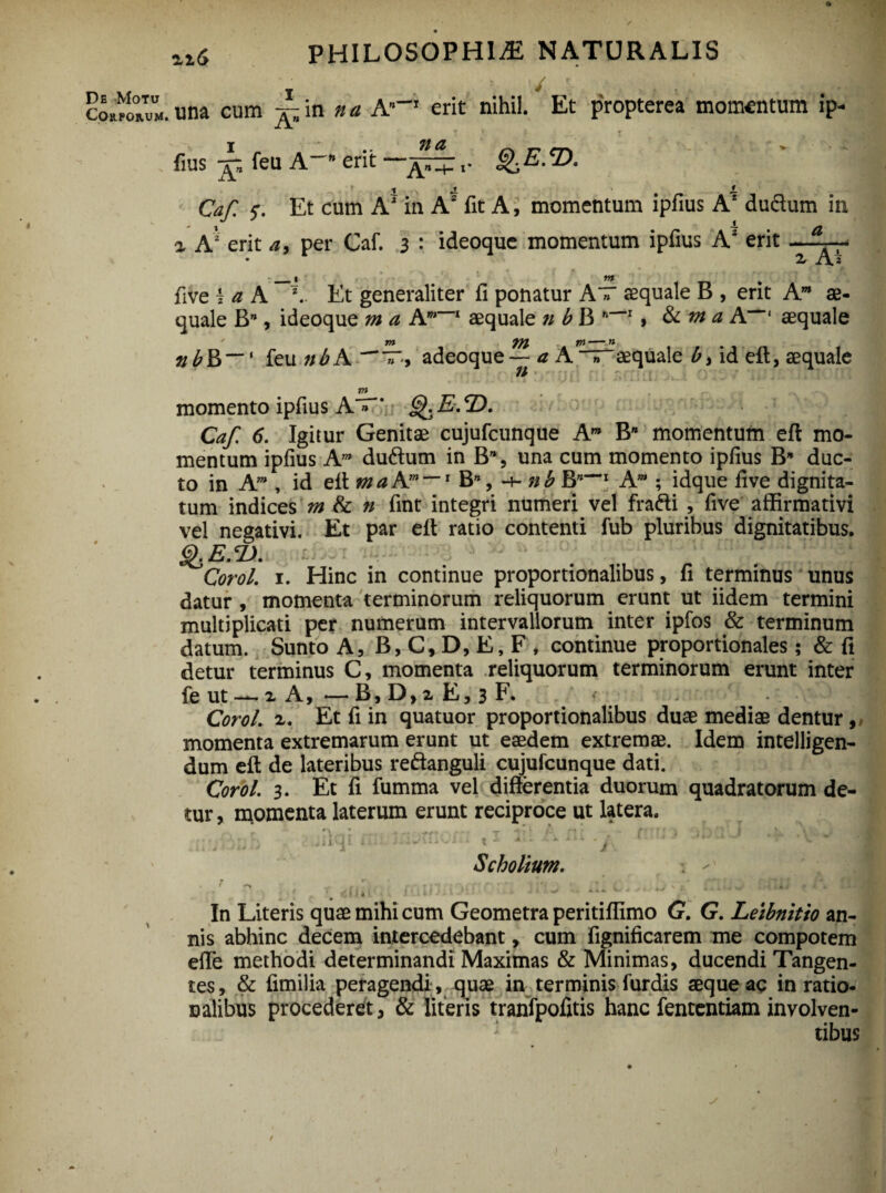 zi6 PHILOSOPHIA NATURALIS / confoiM. una cum ^ in n a A”-1 erit nihil. Et propterea momentum ip- I .. 71 d « M > fius jg feu A” erit — ' i ,y J. i Caf. 5*. Et cum A1 in A2 fit A, momentum ipfius A* dudum in % A2 erit a, per Caf. 3 : ideoque momentum ipfius Az erit a z Ai five -z a A z.. Et generaliter fi ponatur A » aequale B , erit Am ae¬ quale B*, ideoque m a Am~~l aequale n b B n'~I > Sc m a A”-' aequale m in— n nbR~~' feu n b A T-, adeoque — a A T aequale b, id efl, aequale // momento ipfius A » * gKE.T). Caf. 6. Igitur Genitae cujufcunque Am Bw momentum efl mo¬ mentum ipfius Am duftum in B% una cum momento ipfius B* duc¬ to in Am , id eff ma A”* — 1 B”, •+■ nb B”--1 Am ; idque five dignita¬ tum indices m & n fint integri numeri vel frafti , five affirmativi vel negativi. Et par elt ratio contenti fub pluribus dignitatibus. £e.<D. Corol. 1. Hinc in continue proportionalibus, fi terminus unus datur , momenta terminorum reliquorum erunt ut iidem termini multiplicati per numerum intervallorum inter ipfos & terminum datum. Sunto A, B, C, D, E, F » continue proportionales; & fi detur terminus C, momenta reliquorum terminorum erunt inter fe ut — z A, -— B, D,i E, 3 F. * Corol. z. Et fi in quatuor proportionalibus duae mediae dentur, momenta extremarum erunt ut eaedem extremae. Idem intelligen- dum efl: de lateribus re&anguli cujufcunque dati. Corol. 3. Et fi fumma vel differentia duorum quadratorum de¬ tur, momenta laterum erunt reciproce ut latera. • _ .a _ V > ‘ » f • -• f f » I V i ' 1 r V r • • * r* * r - ■ T ]T I Jf-\ !. . f T f I 4 ; . . 9 « ,<, t\ ,>J 4 ■ * - 4 - 1 1 Scholium. - * r,? t y .* • ., .• r * * •' ' i ' . V • ’ *. . . \ - * In Literis quae mihi cum Geometra peritiffimo G. G. Leibnitio an¬ nis abhinc decem intercedebant, cum fignificarem me compotem effe methodi determinandi Maximas & Minimas, ducendi Tangen¬ tes, & fimilia peragendi , quae in terminis furdis aeque ac in ratio¬ nalibus procederet, & literis tranfpofitis hanc fententiam involven¬ tibus