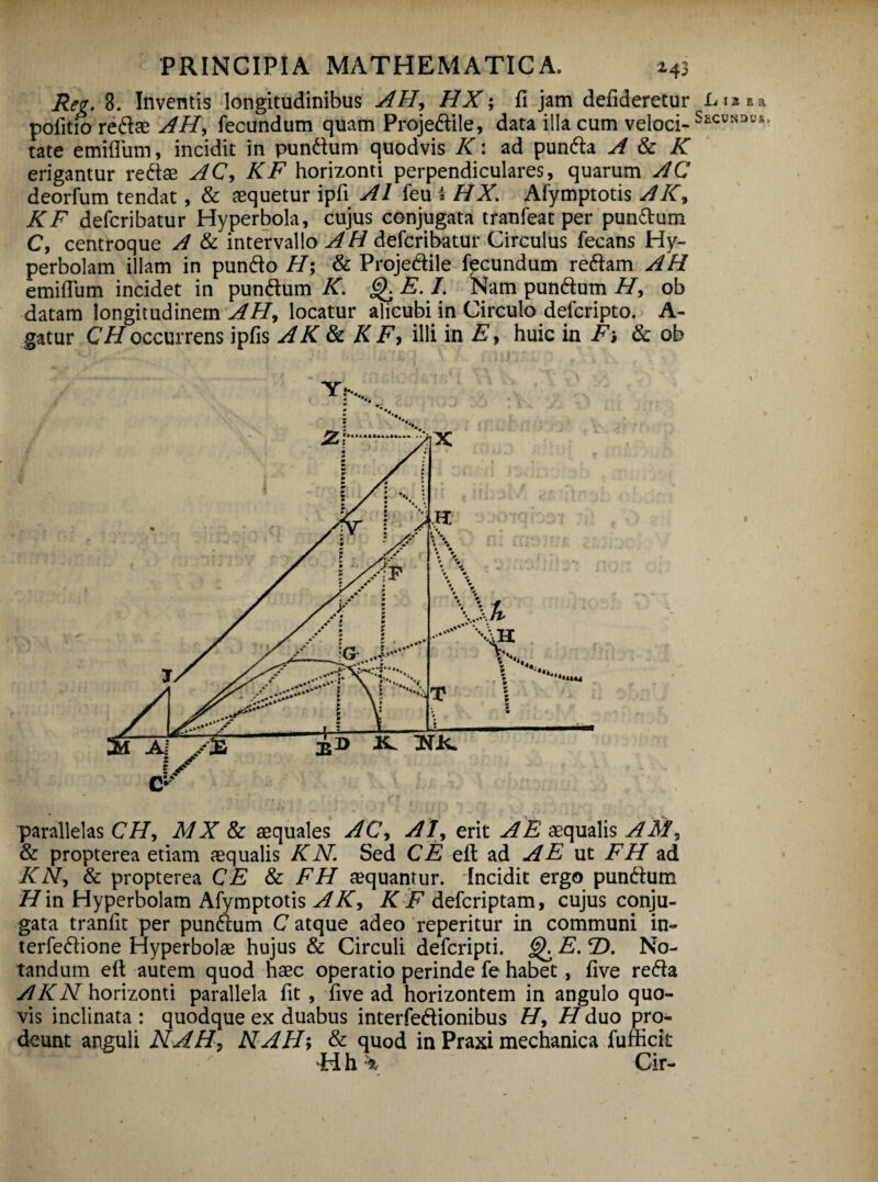 Reg. 8. Inventis longitudinibus AH, HX; fi jam defideretur Lia e a pofitio redae AH, fecundum quam Projedile, data illa cum veloci-S£CUNDUS tate emiffum, incidit in pundum quodvis K: ad punda A & K erigantur redae AC, KF horizonti perpendiculares, quarum AC deorfum tendat, & aequetur ipfi AI feu i HX. Afymptotis AK, KF defcribatur Hyperbola, cujus conjugata tranfeat per pundum C, centroque A & intervallo AH defcribatur Circulus fecans Hy- perbolam illam in pundo H\ & Projedile fecundum redam AH emiflum incidet in pundum K. Q E. I. Nam pundum H, ob datam longitudinem AH, locatur alicubi in Circulo defcripto. A- gatur CHoccurrens ipfis AK & K F, illi in E, huic in Fi & ob parallelas CH, M X & aequales AC, AI, erit A E aequalis AM, & propterea etiam aequalis KN. Sed CE eit ad A E ut FH ad KN, & propterea CE & FH aequantur. Incidit ergo pundum H’m Hyperbolam Afymptotis A K, K F defcriptam, cujus conju¬ gata tranfit per pundum C atque adeo reperitur in communi in- terfedione Hyperbolae hujus & Circuli defcripti. <3). E. T>. No¬ tandum efl autem quod haec operatio perinde fe habet, five reda AKN\lorizonti parallela fit, five ad horizontem in angulo quo¬ vis inclinata: quodque ex duabus interfedionibus H, //duo pro¬ deunt anguli NAH, NAH; & quod in Praxi mechanica fufficit H h '■'% C ir-