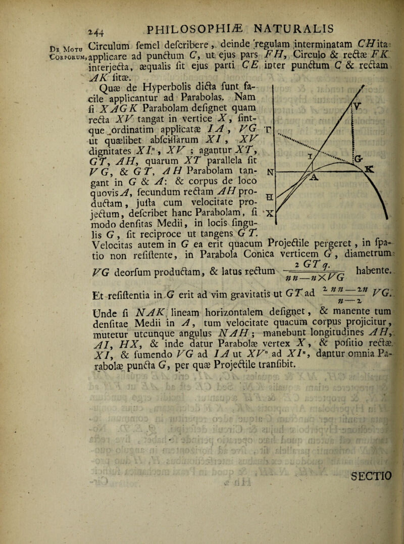 DeMo™ Circulum femel defcribere deinde regulam interminatam CHita Corpokum, applicare ad pundum C, ut ejus pars FH, Circulo & redae FK interjeda, aequalis fit ejus parti CE inter pundum C & redam AK litae. Quae de Hyperbolis dida funt fa¬ cile applicantur ad Parabolas. Nam fi XAGK Parabolam defignet quam reda XV tangat in vertice X, fint- que ..ordinarim applicatae IA , VG r ut quaelibet abfcifiarum XI , XV dignitates XI” , XV ; agantur XT, GT, AH, quarum XT parallela fit VG, & GT, /1H Parabolam tan¬ gant in G & A: & corpus de loco quovis A, fecundum redam AH pro- dudam, julla cum velocitate pro- jedum, defcribet hanc Parabolam, fi * modo denfitas Medii, in locis fingu- ]is G, fit reciproce ut tangens GT. Velocitas autem in G ea erit quacum Projedile pergeret , in fpa- tio non reliftente, in Parabola Conica verticem G , diametrum i GT a VG deorfum produdam , & latus redum habente. Et refiftentia in.G erit ad vim gravitatis ut GT ad - nn-—in j/q fl 2 Unde fi NAK lineam horizontalem defignet, & manente tum denfitae Medii in A, tum velocitate quacum corpus projicitur, mutetur utcunque angulus NAH; manebunt longitudines AH, AI, HX, & inde datur Parabolae vertex X, & politio redae. XI, & fumendo VG ad IA ut XVn ad XIn, dantur omnia Pa¬ rabolae punda G, per quae Projedile tranfibit. SECTIO