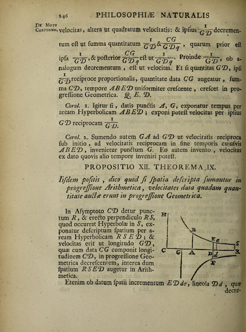 De Motu . j Corporum,velocitas, altera ut quadratum velocitatis: & ipfius ^ ^-decremem n r * 1 o CG j jfl tum eft ut fumma quantitatum > quarum prior eft ipfa -g^-.&pofteriorg^eftutg^y. Proindeob a. nalogum decrementum , elt ut velocitas. Et fi quantitas GT), ipfi reciproce proportionalis, quantitate data CG augeatur, fum- ma CT), tempore AB ET) uniformiter crefcente , crefcet in pro- grefiione Geometrica. E. T). Corel. 1. Igitur fi , datis pundis A, G, exponatur tempus per aream Hyperbolicam AB ET) ; exponi potefi velocitas per ipfius GT> reciprocam Corol. z. Sumendo autem GA ad GT) ut velocitatis reciproca fub initio , ad velocitatis reciprocam in fine temporis cujufvis AB ET), invenietur pundum G. Eo autem invento , velocitas ex dato quovis alio tempore inveniri potefi. PROPOSITIO XII. THEOREMA.IX. lifdem pofitis , dico quod fi fpatia deferipta fumantur in pr.ogrejfione Arithmetica, velocitates data 'quadam quan¬ titate auB<e erunt in progrejjione Geometrica. v In Afymptoto CT) detur punc¬ tum R, & eredo perpendiculo R S, quod occurrat Hyperbolas in S, ex¬ ponatur deferiptum fpatium per a- ream Hyperbolicam R S E T) ; & velocitas erit ut longitudo GT), quse cum data CG componit longi¬ tudinem CT), in progrefiione Geo¬ metrica decrefcentem, interea dum fpatium RSET) augetur in Arith¬ metica. Etenim ob datum fpatii incrementum ET)de,lineola T)d , qua; decre-