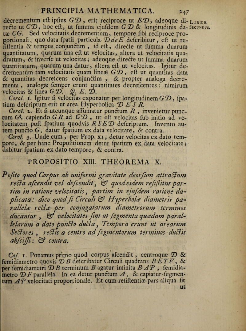 decrementum eft ipfius GT), erit reciproce ut ET), adeoque di- liber rede ut CT), hoc eft, ut fumma ejufdem GT) & longitudinis da-Secundus, tae CG. Sed velocitatis decrementum, tempore fibi reciproce pro¬ portionali, quo data fpatii particulacDdeE defcribitur , eft ut re- Iiftentia & tempus conjundim , id eft, direde ut fumma duarum quantitatum, quarum una eft ut velocitas, altera ut velocitatis qua¬ dratum, & inverfe ut velocitas; adeoque direde ut fumma duarum quantitatum, quarum una datur, altera eit ut velocitas. Igitur de¬ crementum tam velocitatis quam lineae GT) , eit ut quantitas data & quantitas decrefcens conjundim , & propter analoga decre¬ menta , analogae femper erunt quantitates decrefcentes: nimirum velocitas & linea GT). E. T). Corol. 1. Igitur ij velocitas exponatur per longitudinem G T), fpa- tium defcriptum erit ut area Hyperbolica T) E S R. Corol. x. Et fi utcunque afTumatur pundum R , invenietur punc¬ tum G*, capiendo Gi? ad G2) , ut eil velocitas fub initio ad ve¬ locitatem poit fpatium quodvis RSET) defcriptum. Invento au¬ tem pundo G, datur fpatium ex data velocitate, & contra. Corol. 3. Unde cum , per Prop. xi, detur velocitas ex dato tem¬ pore, & per hanc Propoiitionem detur fpatium ex data velocitate; dabitur fpatium ex dato tempore, & contra. PROPOSITIO XIII. THEOREMA X. Pojito quod Corpus ab uniformi gravitate deorfum attraBum reBa afcendit vel defcendit, & quodetdem refiijliturpar- tim in ratione velocitatis, partim m ejufdem ratione du¬ plicata: dico quod fi Circuli & Hyperbola diametris pa¬ rallela reBa per conjugatarum diametrorum terminos ducantur , Qf velocitates fiint ut fegmenta quadam paral¬ lelarum a dato punBo duBa, Tempora erunt ut arearum SeBores, reBis a centro ad fiegmentorum terminos duBis abjcijjji: S)5 contra. Caf 1. Ponamus primo quod corpus afcendit, centroque T) & femidiametro quovis T) B defcribatur Circuli quadrans BETF, & per femidiametri T) B terminum B agatur infinita B AT , femidia¬ metro T)F parallela. In ea detur pundum A, & capiatur-fegmen- | tum AT velocitati proportionale. Et cum refiftentiae pars aliqua fit ut