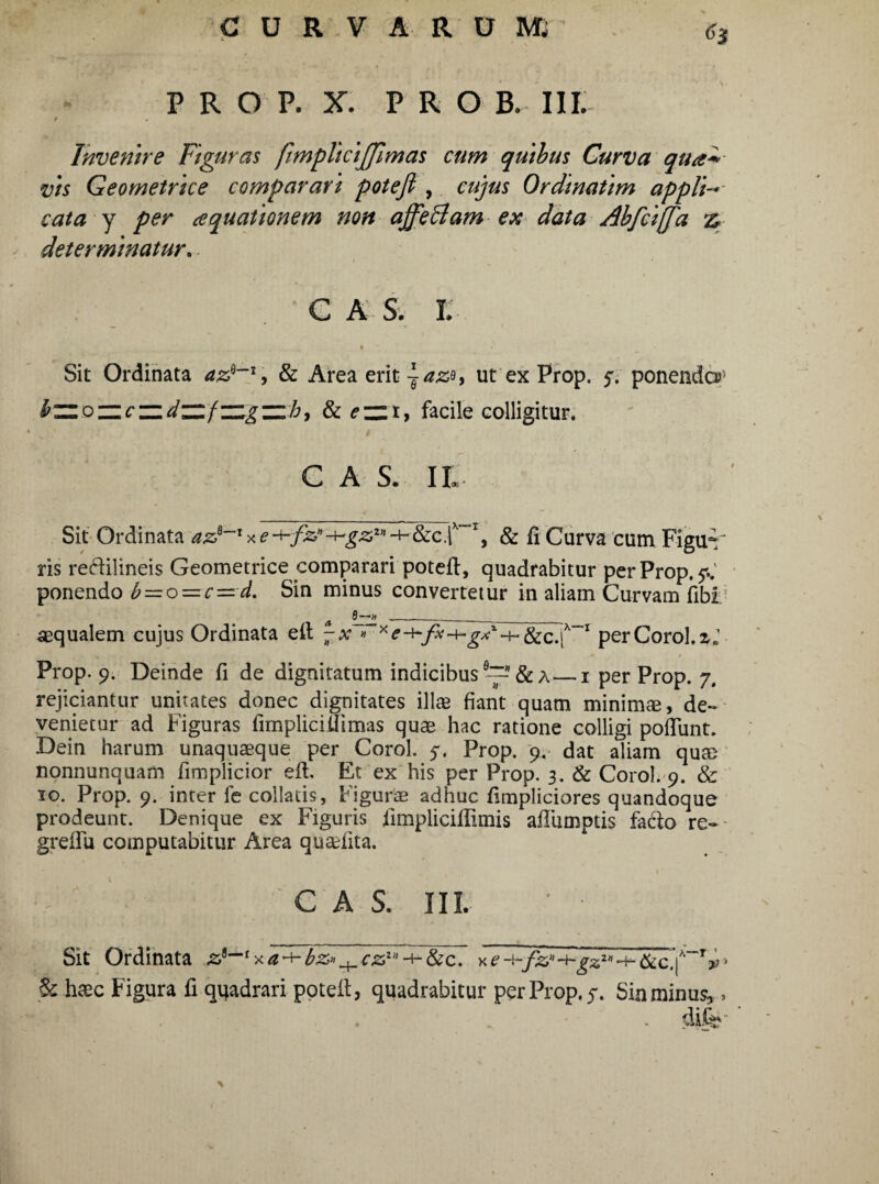 P R O P. X. PRO B. III. / Invenire Figuras fimplicijfimas cum quibus Curva qua* vis Geometrice comparari potefi , cujus Ordinatim appli- cata y per aquationem non affe&am ex data Abfci[fa determinatur. C A Sy L # Sit Ordinata az*~l9 & Area erit ~azt ut ex Prop. f. ponenda?* bzzozzczidzzfzzgzzh, & facile colligitur. C A S. II Sit Ordinata & fi Curva cum Figud' ris re&ilineis Geometrice comparari potefi, quadrabitur per Prop. 7..' ponendo b=oz=c—d. Sin minus convertetur in aliam Curvam fibi aqualem cujus Ordinata ell -x » * eix 1 per Corol. z.1 Prop. 9. Deinde fi de dignitatum indicibus & a—1 per Prop. 7. rejiciantur unitates donec dignitates ili® fiant quam minima, de¬ venietur ad Figuras fimpliciilimas quae hac ratione colligi poliunt. Dein harum unaquaeque per Corol. 5. Prop. 9. dat aliam qu® nonnunquam fimplicior efl. Et ex his per Prop. 3. & Corol. 9. & 10. Prop. 9. inter fe collatis, Figurae adhuc fimpliciores quandoque prodeunt. Denique ex Figuris fimpliciflimis afliimptis fado re- greflu computabitur Area quadita. C A S. III. Sit Ordinata fk^gz2”•+-&c.'|x~Ty■ & haec Figura fi quadrari potefi, quadrabitur per Prop. 5. Sin minus, > dife