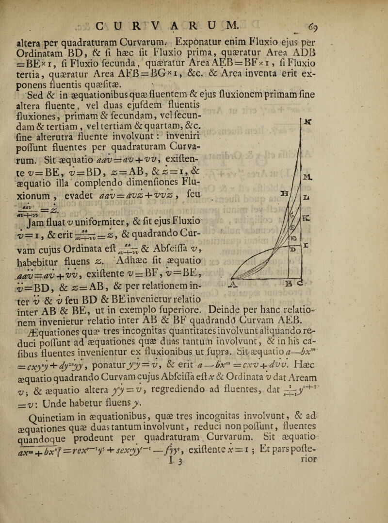 CURVARUM. <?9 altera per quadraturam Curvarum.- Exponatur enim Fluxio ejus per Ordinatam BD, & li haec fit Fluxio prima, quaeratur Area ADB = BE*i, fi Fluxio fecunda, quaeratur AreaAEB = BFxi, fiFluxio tertia, quaeratur Area AFB = BG*i, &c. & Area inventa erit ex¬ ponens fluentis quaefitae. Sed & in aequationibus quae fluentem & ejus fluxionem primam fine altera fluente, vel duas ejufdem fluentis fluxiones, primam & fecundam, vel fecun¬ dam & tertiam , vel tertiam & quartam, &c. fine alterutra fluente involvunt: inveniri pofiiint fluentes per quadraturam Curva¬ rum. Sit aequatio aav=av + vv, exiften- te v= BE, ^ = BD, z> — AB, & 'aequatio illa complendo dimenfiones Flu¬ xionum , evadet aav=avz + vvz, feu a a v av~\-vv Jam fluat v uniformiter, & fit ejus r luxio i=i, &erit^^=i, & quadrando Cur¬ vam cujus Ordinata eft Abfcifia v9 habebitur fluens z* 'Adhaec fit aequatio aav~-av-+vv, exiflente ^=BF, 'v=BE9 i = BD, &2; = AB, & per relationem in¬ ter v & v feu BD &BE invenietur relatio inter AB & BE, ut in exemplo fuperiore. Deinde per hanc relatio¬ nem invenietur relatio inter AB & BF quadranda Curvam AEB. Aquationes qua? tres incognitas quantitates involvunt aliquando re¬ duci poliunt ad aequationes quae duas tantum involvunt, & in his ca- fibus fluentes invenientur ex fluxionibus ut fupra. Sitaequatio^—bxm • • • • • • =zcxyj + dyyy ’ ponaturyy==v9 & erit a—■ bxm = cxv+-dvv. Haec aequatio quadrando Curvam cujus Abfcifia efl-v & Ordinata v dat Aream v. & aequatio altera yy — v> regrediendo ad fluentes, dat =v: Unde habetur fluens y. Quinetiam in aequationibus, quae tres incognitas involvunt, & ad sequationes quae duas tantum involvunt, reduci non poliunt, fluentes quandoque prodeunt per quadraturam % Curvarum. Sit aequatio axnjfbx^=rexr~'f + sexyy'~' .—fyy*, exiflente .v = i ; Et pars pofle- I 3 rior