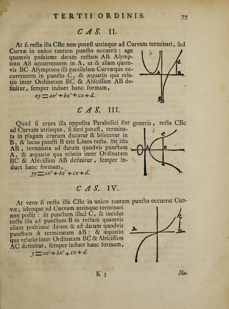 7; 1 k J y / 6 JL* w A' C A S. IL At fi refla illa CBc non pote ft utrinque ad Curvam terminari, fed Curvae in unico tantum pundo occurrit : age quamvis politione datam redam AB Afymp- toto AS occurrentem in A, ut & aliam quam¬ vis BC Afymptoto illi parallelam Curvaeque oc¬ currentem in pundo C, & aequatio qua rela¬ tio inter Ordinatam BC & AbfcifTam AB de¬ finitur, femper induet hanc formam, xy zz ax3 + bx1 + cx + d. C A S. III. Quod fi crura illa oppofita Parabolici fin.t generis, reda CBc ad Curvam utrinque, fi fieri poteft, termina¬ ta in plagam crurum ducatur & bilecetur in B, & locus pundi B erit Linea reda. Sit illa AB , terminata ad datum quod vis pundum A, & aequatio qua relatio inter Ordinatam BC & Ab Iciliam AB delinitur , femper in¬ duet hanc formam, yyzzax3 + bx- + cx-\-d. c as: iv. VXIU 11 ...- ---- vae, ideoque ad Curvam utrinque terminari non poflit : fit pundum illud C, & incidat reda illa ad pundum B in redam quamvis aliam politione datam & ad datum quodvis pundum A terminatam AB : & aequatio qua relatio inter Ordinatam BC& Abfcillam AC definitur, femper induet hanc formam, j ZZ'ax3 + bxv4.cx + d.