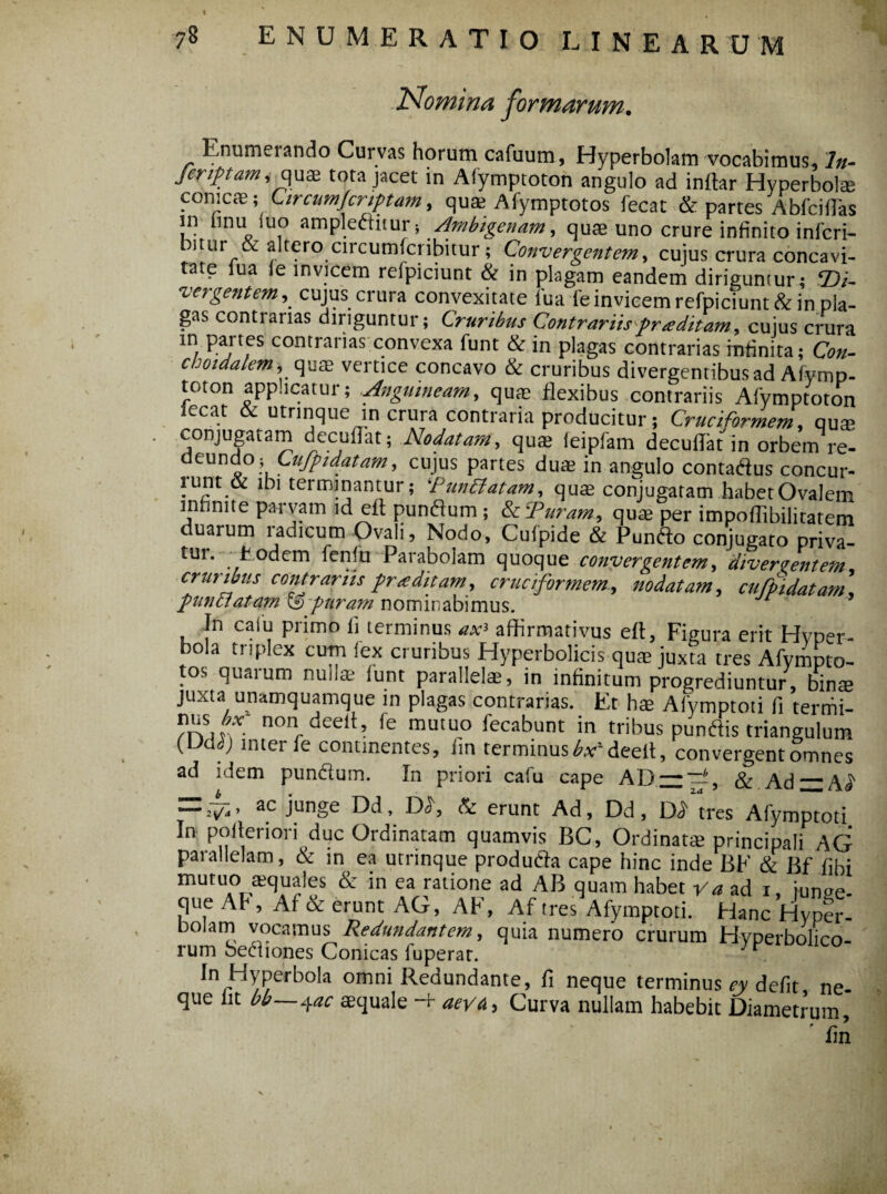 Nomina formarum. Enumerando Curvas horum cafuum, Hyperbolam vocabimus. In- feriptam, quae tota jacet in Afytnptoton angulo ad inftar Hyperbole conicae; Circumjcriptam, qus Afymptotos fecat & partes Abfciflas in iinu[ luo ampleftitur i Ambigenam, quae uno crure infinito inferi- bitur & altero circumfcribitur ; Convergentem, cujus crura concavi¬ tate lua le invicem refpiciunt & in plagam eandem dirigumur; 2)/- vergentem, cujus crura convexitate lua fe invicem refpiciunt & in pla¬ gas contrarias diriguntur; Cruribus Contrariispraditam, cujus crura in partes contrarias convexa funt & in plagas contrarias infinita; Con- choidalem, quae vertice concavo & cruribus divergentibus ad Afymp- toton applicatur; Anguineam, quae flexibus contrariis Afymptoton ecat utrinque in crura contraria producitur; Cruciformem, quae conjugatam decuffat; Nodatam, quae leipfam decuffat in orbem re¬ deundo \Lujpidatam, cujus partes duae in angulo contatfus concur- lunt & ibi terminantur; P metatam, quae conjugatam habetOvalem infinite parvam id eft punftum ; & ‘Puram, quae per impoffibilitatem duarum radicum Ovali, Nodo, Cufpide & Punfto conjugato priva- tur. Eodem fenfu Parabolam quoque convergentem, divergentem cruribus contrariis praditam, cruciformem, nodatam, cufpidatam \ punctatam 0 puram nominabimus. In calu primo fi terminus affirmativus eft. Figura erit Hyper- bola triplex cum lex cruribus Hyperbolicis quae juxta tres Afympto¬ tos quarum nuila? funt parallelae, in infinitum progrediuntur, binae juxta unamquamque in plagas contrarias. Et hae Alvmptoti fi ternii- /rvm**- non deeit, fe mutuo lecabunt in tribus pundis triangulum (LMc) inter fe continentes, fin terminus ^deeit, convergent omnes ad idem pun&um. In priori cafu cape ADzz—, &.Ad~A£ = ac |unge & erunt Ad, Dd, Dd tres Afymptoti In poiteriori duc Ordinatam quamvis BC, Ordinatae principali AG parallelam, & in ea utrinque produtfa cape hinc inde BF & Bf libi mutuo aequales & in ea ratione ad AB quam habet Va ad 1, iunee- que Ah , Af & erunt AG, AF, Af tres Afymptoti. Hanc Hyper- bolam vocamus Redundantem, quia numero crurum Hyperbolico- rum Sediones Conicas luperat. • . In Hyperbola omni Red undante, fi neque terminus ey defit ne¬ que iit bb—+ac aequale H- aeva. Curva nullam habebit Diametrum, 'fin