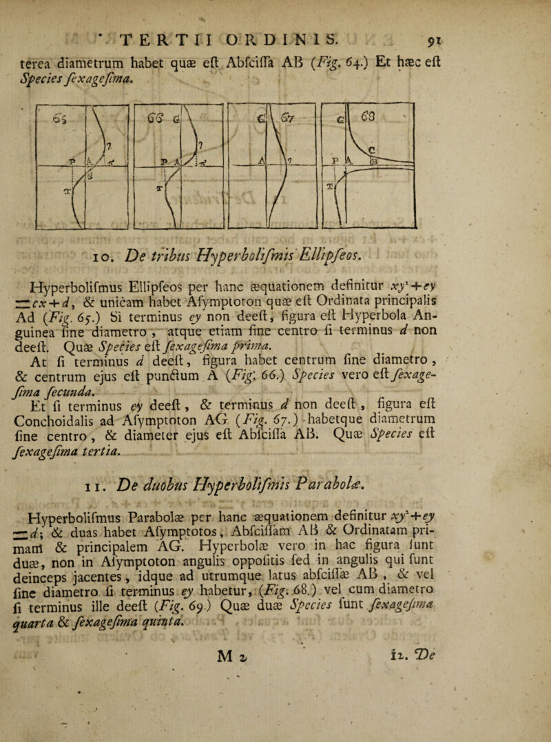 terea diametrum habet quas eft AbfcifTa AB {Fig. 64.) Et haec eft Species fex age fima. 10. De tribus Hyperbolifnis Ellipfeos. Hyperbolifmus Ellipfeos per hanc aequationem definitur xy^ 4*ey ZZcx + d, & unicam habet Afymptoton quae eft Ordinata principalis Ad (Fig. 65.) Si terminus ey non deeft, figura eft Hyperbola An¬ guinea fine diametro , atque etiam fine centro fi terminus d non deeft. Quae Species eft fexagefima prima. At fi terminus d deeft, figura habet centrum fine diametro , & centrum ejus eft pun&um A {Fig: 66.) Species vero eftfexage- fima fecunda. Et fi terminus ey deeft , & terminus d non deeft , figura eft Conchoidalis ad Afymptoton AG (Fig. 67.) ■ habetque diametrum fine centro, & diameter ejus eft Abfcifla AB. Quae Species eft fexagefima tertia. * * 1 ii. De duobus Hyperbolifrriis Parabolae. Hyperbolifmus Parabolas per hanc aequationem definitur xy+ey ~d\ & duas habet Afymptotos, Abfciffam AB & Ordinatam pri¬ mani & principalem AG. Hyperbolae vero in hac figura funt duae, non in Afymptoton angulis oppofitis fed in angulis qui funt deinceps jacentes, idque ad utrumque latus abfeiflae AB , & vel fine diametro fi terminus ey habetur, {Fig. 68.) vel cum diametro fi terminus ille deeft {Fig. 69.) Quae duae Species funt fexagejima quarta & fexagefima quinta. M z ii. \ * \ \