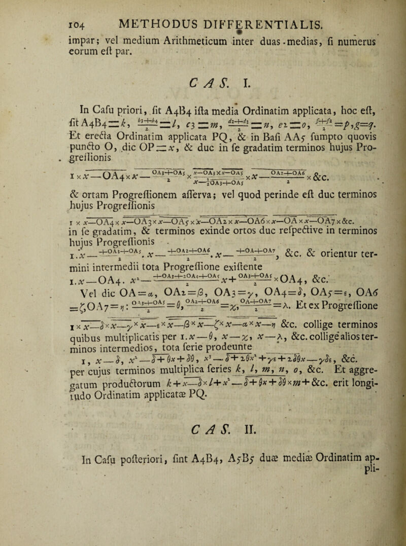 impar; vel medium Arithmeticum inter duas.medias, fi numerus eorum efi par. C A S. I. In Cafu priori, fit A4B4 ifta media Ordinatim applicata, hoc efi, fitA4B4Zl^, h-l±^z=.l, ci~m, dJd±! = », ei~o9 &£=zp9g=q. Et ereda Ordinatim applicata PQ, & in Bafi AA$ fumpto quovis pundo O, dic OP“,v, & duc in fe gradatim terminos hujus Pro- greilionis ixx —OA4xa; — .. *—OA3X*—O.Aj .. OAz-4—OA6 x-. X X--- X ■*—iOAj-4—OAj * & ortam Progrefiionem afierva; vel quod perinde efi duc terminos hujus Progrellionis x x x—O A4 x x—OA3 x *—O A 5- x 'x—O Az x x—O A 6 x x-OA x x-—OAj x &c. in fe gradatim, & terminos exinde ortos duc refpedive in terminos hujus Progrellionis i.#—&c. & orientur ter- mini intermedii tota Progrefiione exifiente i.x — OA4. x' — x + °Ai±S X OA4, &C. Vel dic OA = a, OAi=/3, OAs-y, OA4=£, OA5 = e, OA6 *=50A7 = ,: 2ii+oM=^e^±S‘‘=%,2A±oAI=A. Et ex Progreffione 1 yTx^^y-x~yx x——fi* x—x—& x x—v\ &c. collige terminos quibus multiplicatis per i.x — 0, x — z, x—a, &c. collige alios ter¬ minos intermedios, tota ferie prodeunte J9 x X% £+0# + <W, *3 —+yi + 7.$Qx yh, &c. per cujus terminos multiplica feries k9 l, m, n, <?, &c. Et aggre¬ gatum produdorum k + x—£x/+*1—£+0#-l-^0x *«+&<;. erit longi¬ tudo Ordinatim applicatae PQ. C A S. II. In Cafu pofteriori, fint A4B4, AyB; dute medite Ordinatim ap- pii-