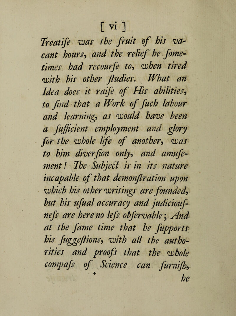 Treatife was the fruit of his va¬ cant hours, and the relief he fome- times had recourfe to, when tired •with his other Jludies. What an Idea does it raife of His abilities, to find that a Work of fuch labour and learning, as would have been a fufficient employment and glory for the whole life of another, was to him diverfion only, and amufe- ment! I he Subjell is in its nature incapable of that demonfir at ion upon which his other writings are founded, but his ufual accuracy and judiciouf- nefs are here no lefs ohfervable; And at the fame time that he fupports his fuggeflions, with all the autho¬ rities and proofs that the whole compafs of Science can furnijh, he