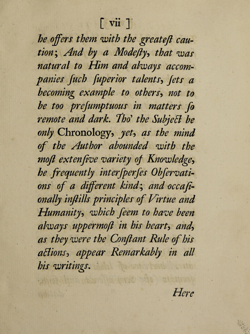 he offers them ‘with the greatejl cau¬ tion ; And by a Mode fly, that was natural to Him and always accom¬ panies fuch fuperior talents, Jets a becoming example to others, not to be too prefumptuous in matters fo remote and dark. fho' the Subjett be only Chronology, yet, as the mind of the Author abounded with the mojl extenfive ‘variety of Knowledge, he frequently interfperfes Obfervati- ons of a different kind; and occafi- onally infills principles of Virtue and Humanity, which feem to have been always uppermost in his heart, and» as they were the Conjlant Rule of his aElionsi appear Remarkably in all his writings. Here