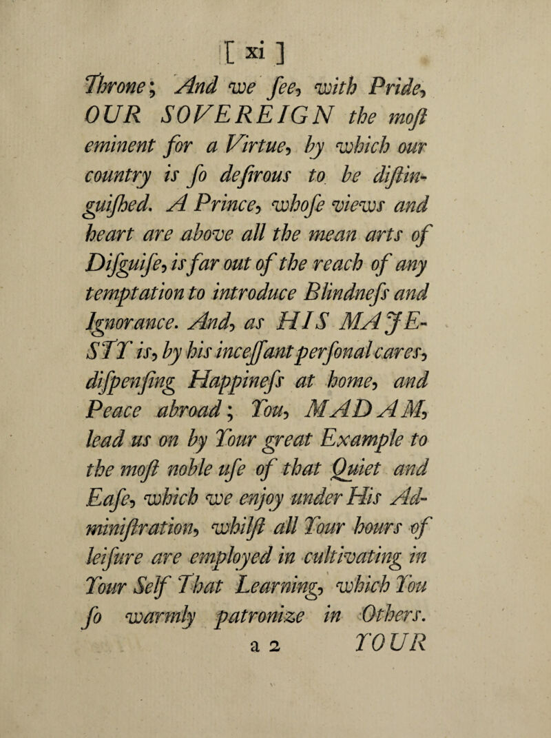 throne; And we fee-, with Pride, OUR SOVEREIGN the moft eminent for a Virtue, by which our country is fo defirous to be difiin- guijhed. A Prince-, whofe views and heart are above all the mean arts of Difguife, is far out of the reach of any temptation to introduce Blindnefs and Ignorance. And, as HIS MAJE- STT is, by his inceffantperfonalcares, difpenfing Happinefs at home, and Peace abroad'. Ton, MADAM, lead us on by Tour great Example to the mojl noble ufe of that Quiet and Eafe, which we enjoy under Elis Ad- minifiration, whilft all Tour hours of leifure are employed in cultivating in Tour Self That Learning, which Ton fo warmly patronize in Others. a 2 TO UR