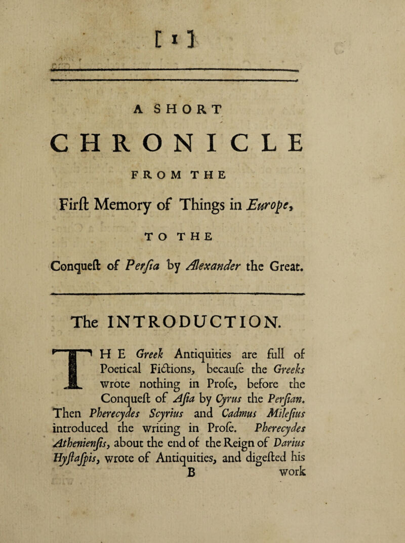 f A SHORT CHRONICLE F R O M T H E Fir ft Memory of Things in Europe y t o T H E Conqueft of Perfta by Alexander the Great, The INTRODUCTION. H E Greek Antiquities are full of H Poetical Fitftions, becaufe the Greeks JL wrote nothing in Profe, before the Conqueft of Ajia by Cyrus the Perfian. Then Pherecydes Scyrius and Cadmus Milejius introduced the writing in Profe. Pherecydes Athenienjisy about the end of the Reign of Darius Hyftafpis, wrote of Antiquities, and digefted his B work