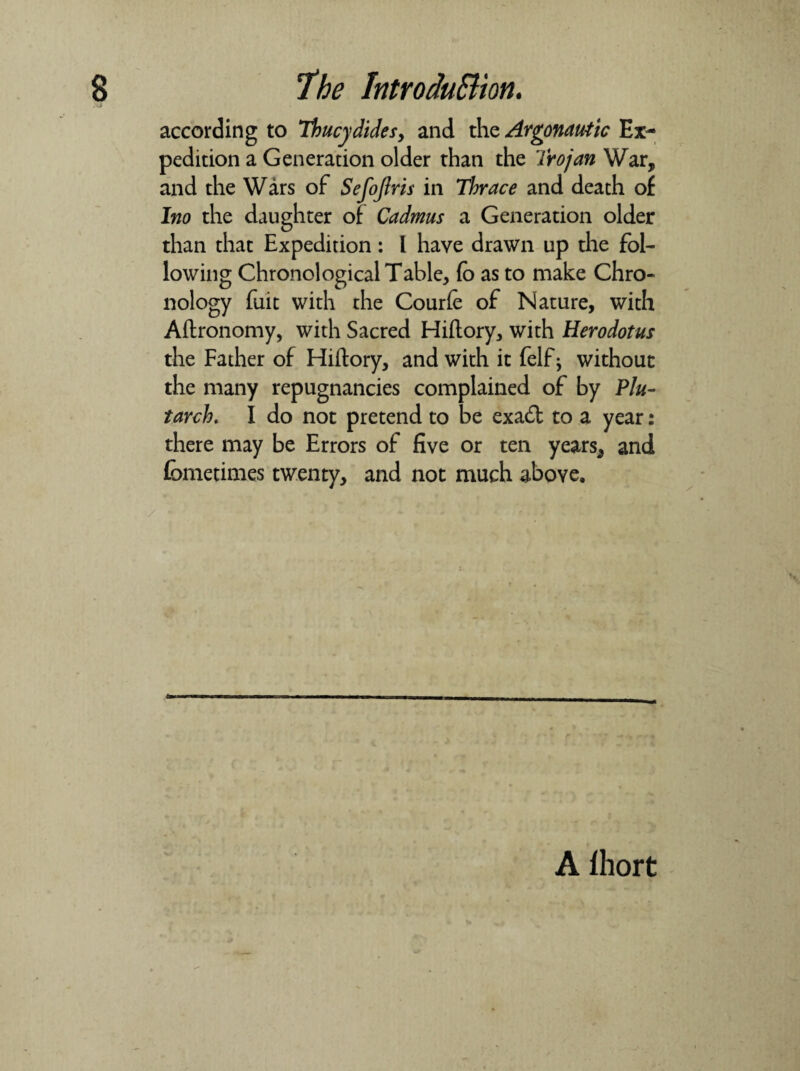 •VI according to Thucydides, and the Argonautic Ex¬ pedition a Generation older than the Trojan War, and the Wars of Sefojlris in Thrace and death of Ino the daughter of Cadmus a Generation older than that Expedition: l have drawn up die fol¬ lowing Chronological Table, fo as to make Chro¬ nology fuit with the Courfe of Nature, with Aftronomy, with Sacred Hiftory, with Herodotus the Father of Hiftory, and with it felf ^ without the many repugnancies complained of by Plu¬ tarch. I do not pretend to be exa& to a year: there may be Errors of five or ten years, and fometimes twenty, and not much above. A Ihort