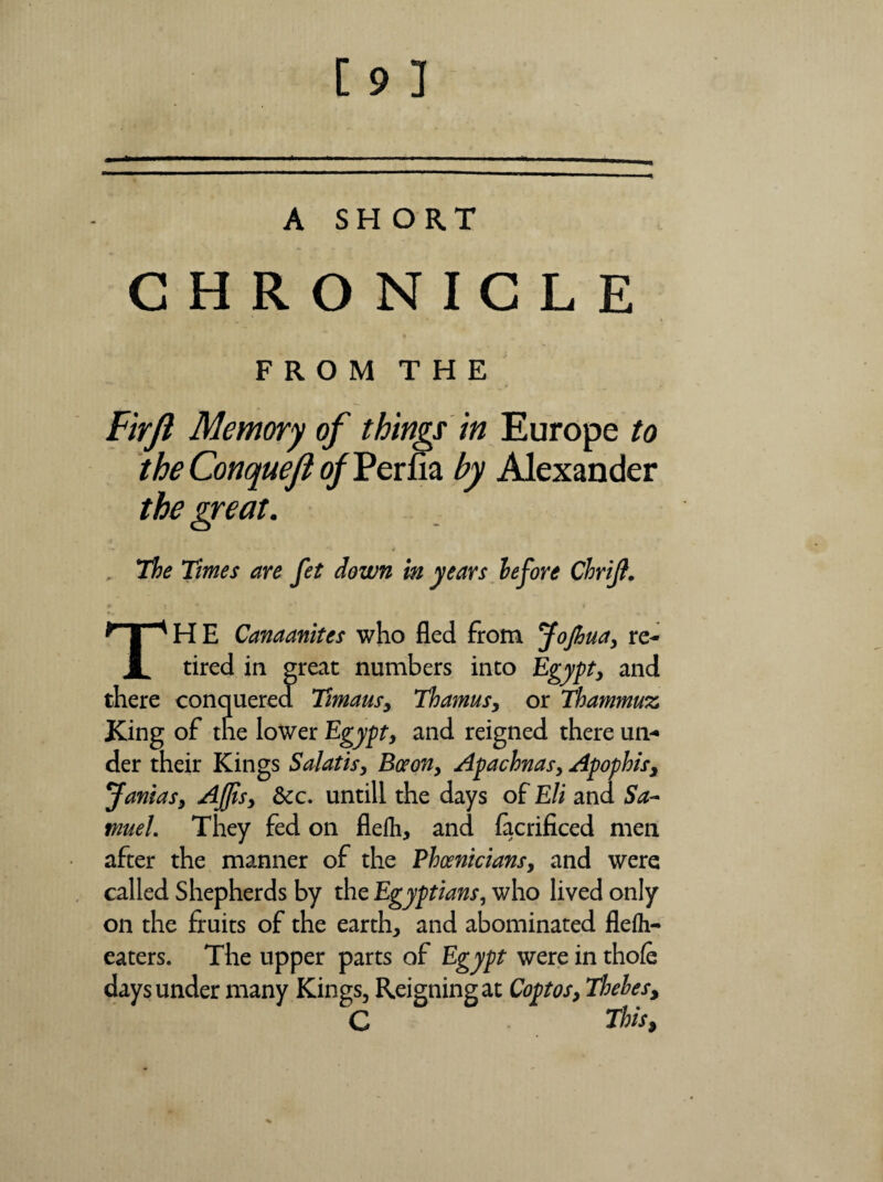 CHRONICLE FROM THE Firjl Memory of things in Europe to theConqueflofl?erfia. by Alexander the great. • • j The Times are fet down in years before Chrijt. THE Canaanites who fled from Jojhua, re¬ tired in great numbers into Egypt, and there conquered Timaus, Thamus, or Thammuz, King of the lower Egypt, and reigned there un¬ der their Kings Salatis, Boron, Apachnas, Apophis, Jamas, Afjis, &c. untill the days of Eli and Sa¬ muel. They fed on flefli, and facrificed men after the manner of the Phoenicians, and were called Shepherds by the Egyptians, who lived only on the fruits of the earth, and abominated flelh- eaters. The upper parts of Egypt were in thofe days under many Kings, Reigning at Copt os, Thebes, C This,