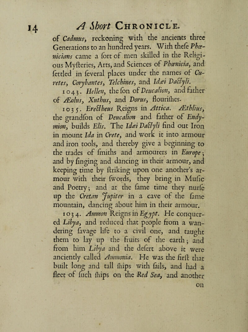 of Cadmus, reckoning with the ancients three Generations to an hundred years. With theft Phoe¬ nicians came a fort of men skilled in the Religi¬ ous Myfteries, Arts* and Sciences of Phoenicia, and fettled in feveral places under the names of Ca¬ ret es, Cory b antes, Tel chines, and Idaei Ta^lyli. 1043. Hellen, the fon of Deucalion, and father of /Eolus, Xuthus, and Torus, flourifhes. 1035. Erettheus Reigns in Attica. ALthlius, the grandfon of Teucalion and father of Endy- mi on, builds Elis. The Idai TaStyli find out Iron in mount Ida in Crete, and work it into armour and iron tools, and thereby give a beginning to the trades of fmiths and armourers in Europe 3 and by finging and dancing in their armour, and keeping time by ftriking upon one another’s ar¬ mour with their fwords, they bring in Mufic and Poetry; and at the fame time they nurft up the Cretan Jupiter in a cave of the fame mountain, dancing about him in their armour. 1034. Ammon Reigns in Egypt. He conquer¬ ed Libya, and reduced that people from a wan¬ dering favage life to a civil one, and taught them to lay up the fruits of the earth; and from him Libya and the deftrt above it were anciently called Ammonia. He was the firfl: that built long and tall flips with fails, and had a fleet of fuch flips on the Red Sea, and another 011