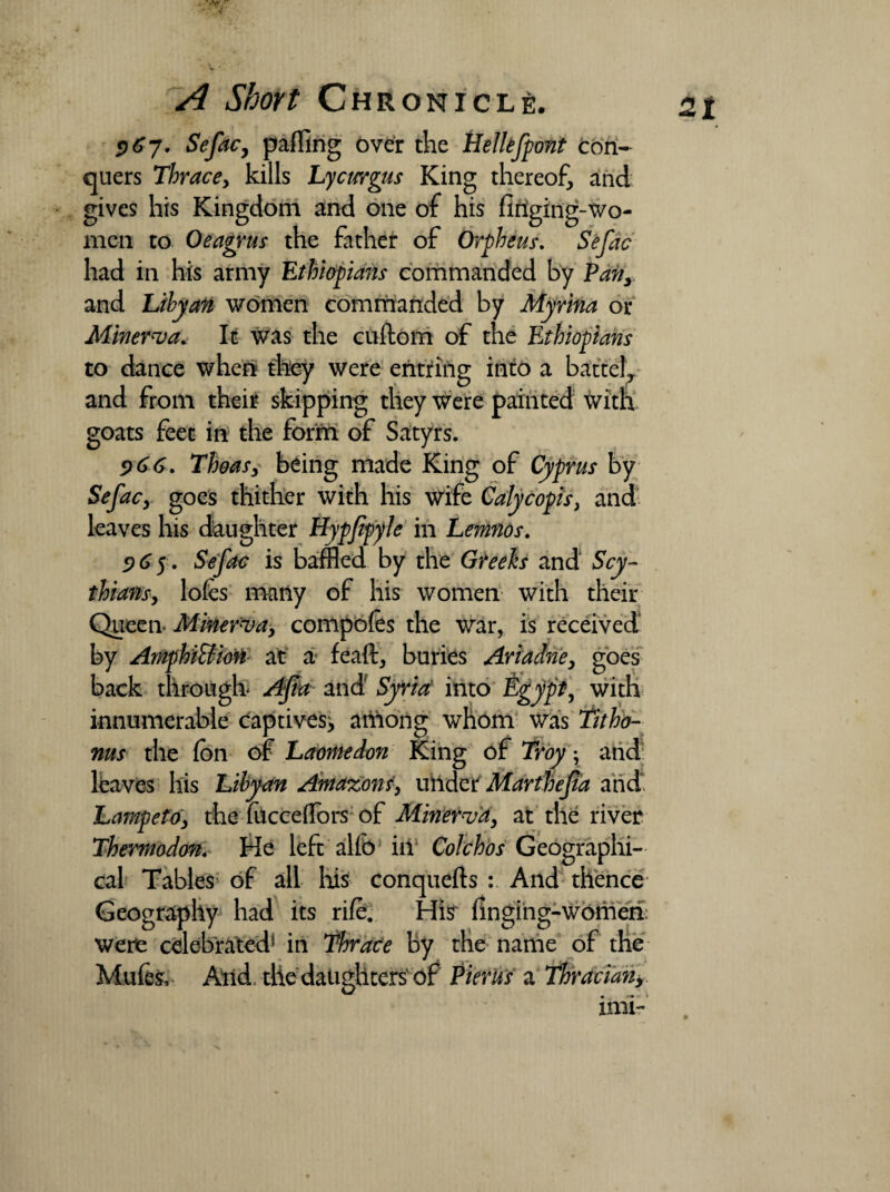 967• Sefac, palling over the Eellefpont con¬ quers Thracey kills Lycurgus King thereof, and gives his Kingdom and one of his firiging-wo- men to Oeagrus the father of Orpheus. Sefac had in his army Ethiopians commanded by Pan, and Libyan women commanded by Myrina or Minerva* It was the cuftom of the Ethiopians to dance when they were eritriiig into a battel, and from their skipping they were painted with goats feet in the form of Satyrs. 5)66. Thoas, being made King of Cyprus by Sefac, goes thither with his wife Calycopis, and leaves his daughter Hypjipyle in Lemnos. 265. Sefac is baffled by the Greeks and Scy¬ thians, loles many of his women with their Queen- Minerva, compotes the war, is received by AmphiBiofi at a feaft, buries Ariadne, goes back through Afta and' Syria: into &gypt, with innumerable captives, among whom was fitho- ms the Ion of Laomedon King of Troy ; and haves his Libyan Amazons, under Marthejia and* Lampeto, the fuccelfors of Minerva, at the river Thermodon. He left alfo ill Colchos Geographi¬ cal Tables of all his conquefts : And thence Geography had its rile. His~ fingihg-womeri. were celebrated* in Thrace by the name of the Mules, And the daughters of Pierus a Thracian,