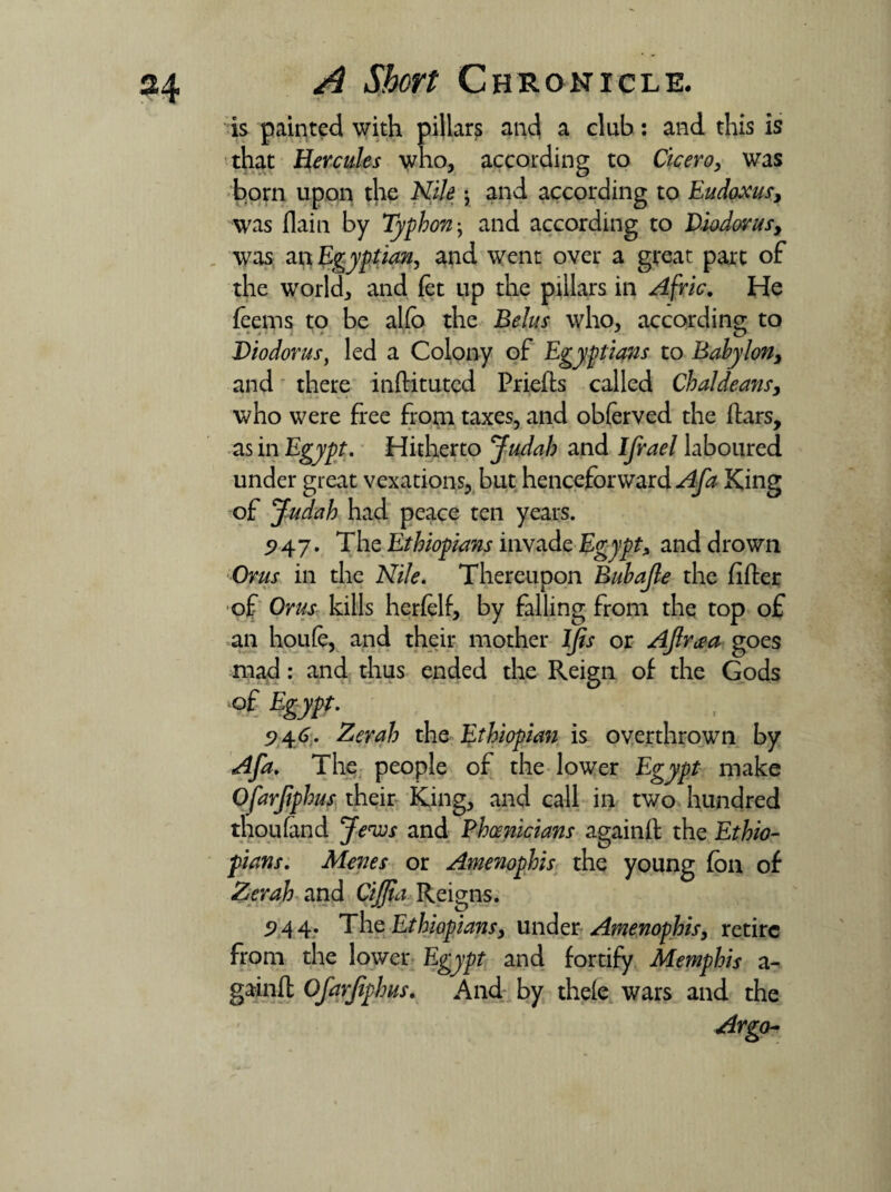 is painted with pillars and a club: and this is that IJercules who, according to Cicero, was born upon tjie AJife j and according to Eudoxus, was flain by Typhon; and according to Diodorus, was an Egyptian, and went over a great part of the world, and fet up the pillars in Afric. He feems to be alfo the Belus who, according to Diodorus, led a Colony of Egyptians to Babylon, and there inftitutcd Priefts called Chaldeans, who were free from taxes, and obierved the ftars, as in Egypt. Hitherto Judah and Ifrael laboured under great vexations, but henceforward Afa King of Judah had peace ten years. 5>47. The Ethiopians invade Egypt, and drown Orus in the Nile. Thereupon Bubajle the fifter of Orus kills herfelf, by falling from the top of an houfe, and their mother IJis or Ajlr^a goes mad: and thus ended the Reign of the Gods of Egypt. 9 46. Zerah the Ethiopian is overthrown by Afa. The people of the lower Egypt make Ofarfpirns their King, and call in two hundred thou (and Jews and Phoenicians againft the Ethio¬ pians. Menes or Amenophis the young fbn of Zerah and Cijjia Reigns. 9 4 4- The Ethiopians, under Amenophis, retire from the lower Egypt and fortify Memphis a- gainft Ofarjiphus. And by the(e wars and the Argo-