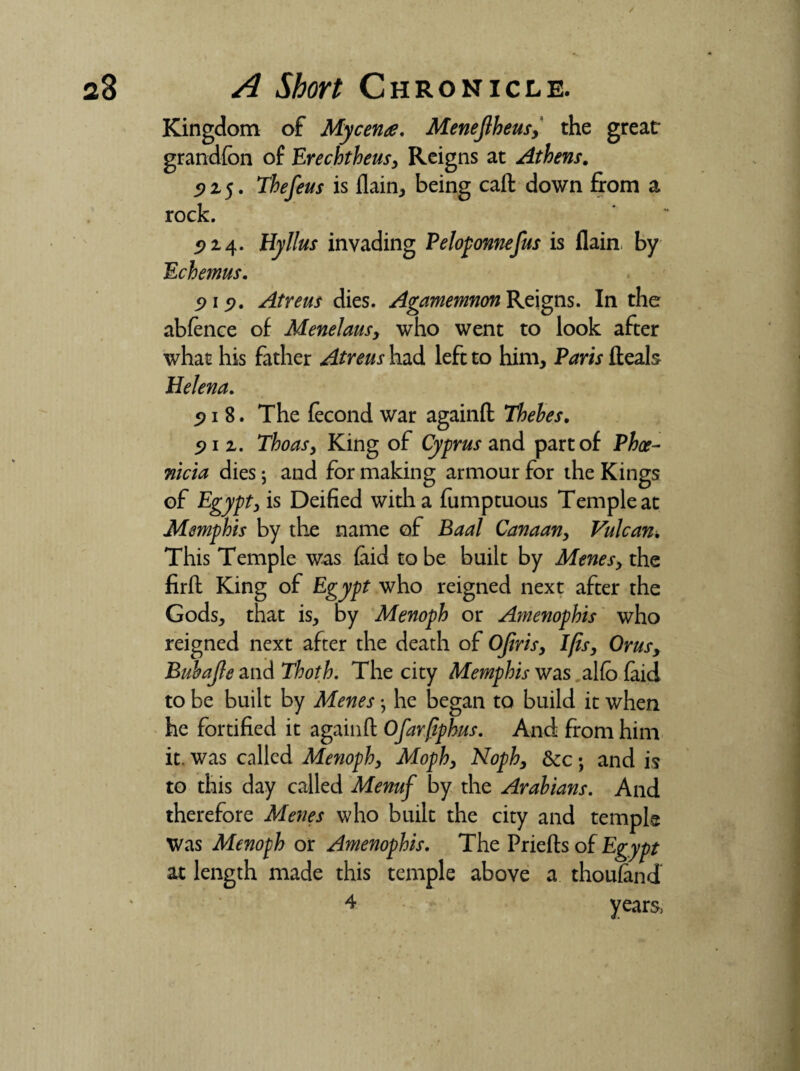 / 28 A Short Chronicle. Kingdom of Mycenae. Menejlheus,' the great grandfon of Erechtheus, Reigns at Athens. 915. Thefeus is {lain* being call down from a rock. 5)24. Hyllus invading Peloponnefus is flain by Echemus. 919. Atreus dies. Agamemnon Reigns. In the abfence of Menelaus, who went to look after what his father Atreus had left to him, Paris heals Helena. 5> 1 8. The fecond war againh Thebes. 91 2. Thoas, King of Cyprus and part of Phoe¬ nicia dies; and for making armour for the Kings of Egypt, is Deified with a fumptuous Temple at Memphis by the name of Baal Canaan, Vulcan. This Temple was (aid to be built by Menes, the firh King of Egypt who reigned next after the Gods, that is, by Menoph or Amenophis who reigned next after the death of Ojiris, Ijis, Orus, Bubajle and Thoth. The city Memphis was al(o (aid to be built by Meneshe began to build it when he fortified it againh Ofarfiphus. And from him it. was called Menoph, Moph, Noph, &c ; and is to this day called Menuf by the Arabians. And therefore Menes who built the city and temple Was Menoph or Amenophis. The Priehs of Egypt at length made this temple above a thousand 4 years>