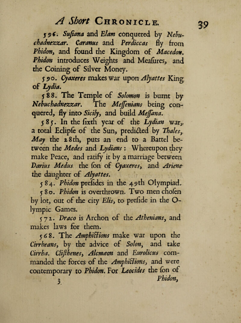 5 5? 6. Sufiana and Elam conquered by Nebu¬ chadnezzar. Caranus and Perdiccas fly from Phidoriy and found the Kingdom of Macedon. Phidon introduces Weights and Meafares, and the Coining of Silver Money. 55>o. Cyaxeres makes war upon Alyattes King of Lydia. 588. The Temple of Solomon is burnt by Nebuchadnezzar. The Mejfenians being con¬ quered, fly into Sicilyy and build Mejfana. 585. In the fixth year of the Lydian war,, a total Eclipfe of the Sun, predided by Thales, May the 18 th, puts an end to a Battel be¬ tween the Medes and Lydians : Whereupon they make Peace, and ratify it by a marriage between Darius Medus the fon of Cyaxeres3 and Ariene the daughter of Alyattes. 584. Phidon prefides in the 49th Olympiad.. 580. Phidon is overthrown. Two mencholen by lot, out of the city Elisy to prefide in the O- lympic Games. 572. Draco is Archon of the Athenians, and makes laws for them. 568. The AmphiUions make war upon the Cirrheansy by the advice of Solony and take Cirrha. Clijlhenesy Alcm<eon and Eurolicus com¬ manded the forces of the AmfhiBions, and were contemporary to Phidon. For Leocides the fon of 2 Phidon, 0