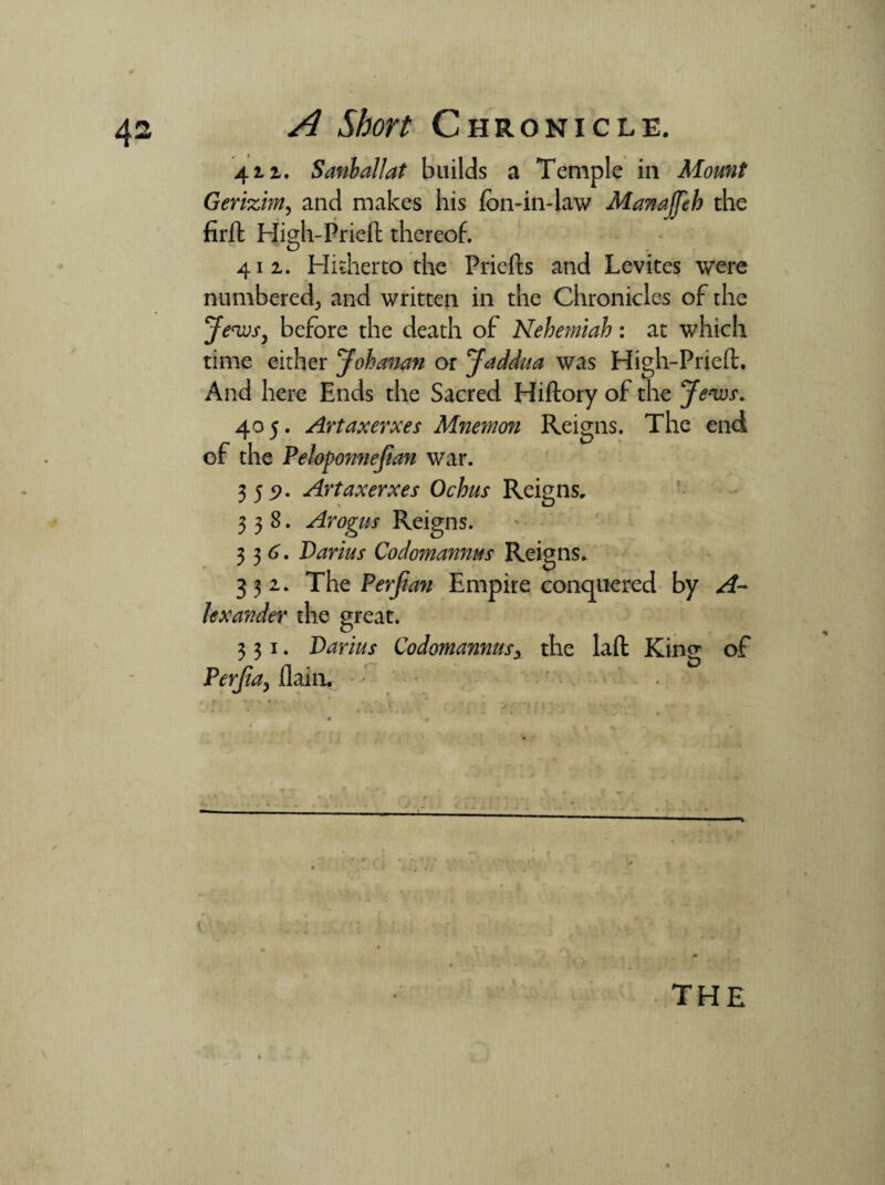 4 iz. Sanballat builds a Temple in Mount Gerizim, and makes his foil-in-law Manajfth the firft High-Pried thereof. 412.. Hitherto the Prieds and Levites were numbered^ and written in the Chronicles of the Jews, before the death of Nehemiah: at which time either Johanan or Jaddua was High-Pried. And here Ends the Sacred Hiftory of the Jews. 405. Artaxerxes Mnemon Reigns. The end of the Peloponnejian war. 355?. Artaxerxes Ochus Reigns. 338. Arogus Reigns. 336'. Darius Codomannus Reigns. 332. The Per Jim Empire conquered by A- lexander the great. 331. Darius Codomannusy the laft King of Perjia, flain. ' * r' , X ; ’ - ; 1 - • t the \