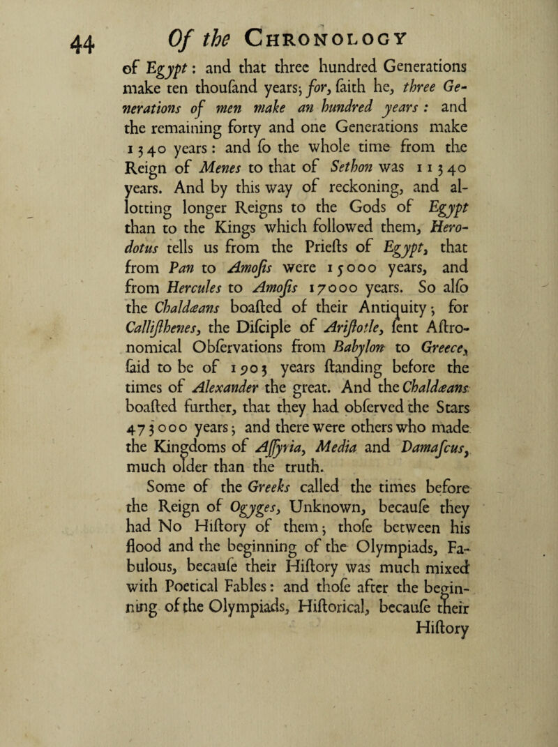 Of the Chronology of Egypt: and that three hundred Generations make ten thoufand years*, for, faith he, three Ge¬ nerations of men make an hundred years : and the remaining forty and one Generations make 1340 years: and fo the whole time from the Reign of Menes to that of Sethon was 11 3 40 years. And by this way of reckoning, and al¬ lotting longer Reigns to the Gods of Egypt than to the Kings which followed them, Hero¬ dotus tells us from the Priefts of Egypt, that from Pan to Amofis were 15000 years, and from Hercules to Amojis 17000 years. So alio the Chaldeans boafted of their Antiquity *, for Callijlhenes, the Difciple of Ariflot1ey lent Agro¬ nomical Obfervations from Babylon to Greece, laid to be of 1903 years (landing before the times of Alexander the great. And the Chaldeans. boafted further, that they had obferved the Stars 473000 years; and there were others who made the Kingdoms of Ajfyviay Media and Damafcusy much older than the truth. Some of the Greeks called the times before the Reign of Ogyges, Unknown, becaufe they had No Hiftory of them; thofe between his flood and the beginning of the Olympiads, Fa¬ bulous, becaule their Hiftory was much mixed with Poetical Fables: and thofe after the begin¬ ning of the Olympiads, Hiftorical, becaufe their Hiftory